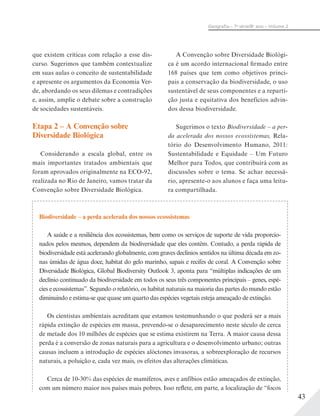 43
Geograﬁa – 7a
série/8o
ano – Volume 2
Biodiversidade – a perda acelerada dos nossos ecossistemas
A saúde e a resiliência dos ecossistemas, bem como os serviços de suporte de vida proporcio-
nados pelos mesmos, dependem da biodiversidade que eles contêm. Contudo, a perda rápida de
biodiversidade está acelerando globalmente, com graves declínios sentidos na última década em zo-
nas úmidas de água doce, habitat do gelo marinho, sapais e recifes de coral. A Convenção sobre
Diversidade Biológica, Global Biodiversity Outlook 3, aponta para “múltiplas indicações de um
declínio continuado da biodiversidade em todos os seus três componentes principais – genes, espé-
cies e ecossistemas”. Segundo o relatório, os habitat naturais na maioria das partes do mundo estão
diminuindo e estima-se que quase um quarto das espécies vegetais esteja ameaçado de extinção.
Os cientistas ambientais acreditam que estamos testemunhando o que poderá ser a mais
rápida extinção de espécies em massa, prevendo-se o desaparecimento neste século de cerca
de metade dos 10 milhões de espécies que se estima existirem na Terra. A maior causa dessa
perda é a conversão de zonas naturais para a agricultura e o desenvolvimento urbano; outras
causas incluem a introdução de espécies alóctones invasoras, a sobreexploração de recursos
naturais, a poluição e, cada vez mais, os efeitos das alterações climáticas.
Cerca de 10-30% das espécies de mamíferos, aves e anfíbios estão ameaçados de extinção,
com um número maior nos países mais pobres. Isso reflete, em parte, a localização de “focos
que existem críticas com relação a esse dis-
curso. Sugerimos que também contextualize
em suas aulas o conceito de sustentabilidade
e apresente os argumentos da Economia Ver-
de, abordando os seus dilemas e contradições
e, assim, amplie o debate sobre a construção
de sociedades sustentáveis.
Etapa 2 – A Convenção sobre
Diversidade Biológica
Considerando a escala global, entre os
mais importantes tratados ambientais que
foram aprovados originalmente na ECO-92,
realizada no Rio de Janeiro, vamos tratar da
Convenção sobre Diversidade Biológica.
A Convenção sobre Diversidade Biológi-
ca é um acordo internacional firmado entre
168 países que tem como objetivos princi-
pais a conservação da biodiversidade, o uso
sustentável de seus componentes e a reparti-
ção justa e equitativa dos benefícios advin-
dos dessa biodiversidade.
Sugerimos o texto Biodiversidade – a per-
da acelerada dos nossos ecossistemas, Rela-
tório do Desenvolvimento Humano, 2011:
Sustentabilidade e Equidade – Um Futuro
Melhor para Todos, que contribuirá com as
discussões sobre o tema. Se achar necessá-
rio, apresente-o aos alunos e faça uma leitu-
ra compartilhada.
 