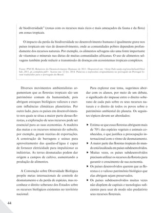 44
de biodiversidade” (zonas com os recursos mais ricos e mais ameaçados da fauna e da flora)
em zonas tropicais.
O impacto da perda da biodiversidade no desenvolvimento humano é igualmente grave nos
países tropicais em vias de desenvolvimento, onde as comunidades pobres dependem profun-
damente dos recursos naturais. Por exemplo, os alimentos selvagens são uma fonte importante
de vitaminas e minerais nas dietas de muitas comunidades africanas. O uso de alimentos sel-
vagens também pode reduzir a transmissão de doenças em ecossistemas tropicais complexos.
Fonte: PNUD, Relatório do Desenvolvimento Humano de 2011. Disponível em: <http://hdr.undp.org/sites/default/files/
hdr_2011_pt_complete.pdf>. Acesso em: 12 fev. 2014. Palavras e expressões originalmente no português de Portugal fo-
ram traduzidas para o português do Brasil.
Diversos movimentos ambientalistas ar-
gumentam que as florestas tropicais são um
patrimônio comum da humanidade, pois
abrigam estoques biológicos valiosos e exer-
cem influências climáticas planetárias. Por
outro lado, para os países em desenvolvimen-
to nos quais se situa a maior parte dessas flo-
restas, a exploração de seus recursos pode ser
essencial para as suas economias. A madeira
das matas e os recursos minerais do subsolo,
por exemplo, geram receitas de exportações.
A construção de barragens e usinas para
aproveitamento das quedas-d’água é capaz
de fornecer eletricidade para impulsionar as
indústrias. As terras desmatadas podem dar
origem a campos de cultivo, aumentando a
produção de alimentos.
A Convenção sobre Diversidade Biológica
propõe metas internacionais de controle do
desmatamento e da perda de espécies, mas re-
conhece o direito soberano dos Estados sobre
os recursos biológicos existentes no território
nacional.
Para explorar esse tema, sugerimos abor-
dar com os alunos, por meio de um debate,
o significado do impasse entre o direito sobe-
rano de cada país sobre os seus recursos na-
turais e o direito de todos os povos sobre o
patrimônio ambiental do planeta. Os seguin-
tes tópicos devem ser abordados:
Estima-se que essas florestas abriguem mais
de 70% das espécies vegetais e animais co-
nhecidas, o que justifica a preocupação in-
ternacional com o ritmo de desmatamento.
A maior parte das florestas tropicais do mun-
doestálocalizadaempaísessubdesenvolvidos.
Muitas vezes, os países subdesenvolvidos
precisam utilizar os recursos da floresta para
garantir o crescimento de sua economia.
Os países desenvolvidos querem que as flo-
restas e o valioso patrimônio biológico que
elas abrigam sejam preservados.
Os países subdesenvolvidos muitas vezes
não dispõem de capitais e tecnologias sufi-
cientes para usar de modo não predatório
seus recursos florestais.
 