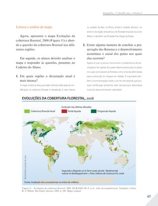 45
Geograﬁa – 7a
série/8o
ano – Volume 2
Leitura e análise de mapa
Agora, apresente o mapa Evoluções da
cobertura florestal, 2008 (Figura 11) e abor-
de a questão da cobertura florestal nas dife-
rentes regiões.
Em seguida, os alunos deverão analisar o
mapa e responder às questões, presentes no
Caderno do Aluno.
1. Em quais regiões a devastação atual é
mais intensa?
O mapa mostra as áreas que estão sofrendo altas taxas de mo-
diﬁcação na cobertura ﬂorestal. A devastação é mais intensa
no sudeste da Ásia, na África central e sudeste africano, no
entorno da região amazônica, nas ﬂorestas tropicais ao sul do
México e também nas ﬂorestas frias (Taiga) da Rússia.
2. Existe alguma maneira de conciliar a pre-
servação das florestas e o desenvolvimento
econômico e social dos países nos quais
elas ocorrem?
Espera-se que os alunos mencionem a transferência de tec-
nologias e de capitais dos países desenvolvidos para os países
nos quais se localizam as ﬂorestas como uma das alternativas
para a resolução do impasse em debate. É importante tam-
bém a conscientização sobre o uso de mercadorias que pos-
suam certiﬁcação ambiental, além da busca por alternativas
locais de desenvolvimento sustentável.
Figura 11 – Evoluções da cobertura florestal, 2008. DURAND, M.-F. et al. Atlas da mundialização. Tradução: Carlos
R. S. Milani. São Paulo: Saraiva, 2009, p. 108. Mapa original.
Cobertura florestal atual Perda líquida Progressão líquida
Evolução nas últimas décadas:
BenoîtMartin,janeirode2009
Fonte: Avaliação dos ecossistemas no início do milênio.
Segundo a Regards sur la Terre 2008, dossiê « Biodiversité,
nature et développement », Paris, Editora de Sciences-Po, 2008
EVOLUÇÕES DA COBERTURA FLORESTAL, 2008
 