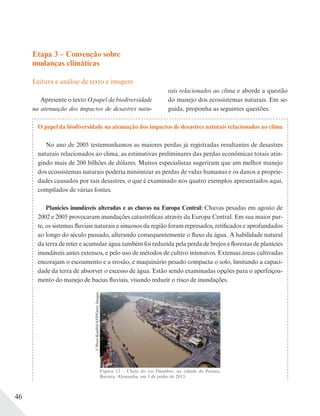46
Etapa 3 – Convenção sobre
mudanças climáticas
Leitura e análise de texto e imagem
Apresente o texto O papel da biodiversidade
na atenuação dos impactos de desastres natu-
rais relacionados ao clima e aborde a questão
do manejo dos ecossistemas naturais. Em se-
guida, proponha as seguintes questões.
O papel da biodiversidade na atenuação dos impactos de desastres naturais relacionados ao clima
No ano de 2005 testemunhamos as maiores perdas já registradas resultantes de desastres
naturais relacionados ao clima, as estimativas preliminares das perdas econômicas totais atin-
gindo mais de 200 bilhões de dólares. Muitos especialistas sugeriram que um melhor manejo
dos ecossistemas naturais poderia minimizar as perdas de vidas humanas e os danos a proprie-
dades causados por tais desastres, o que é examinado nos quatro exemplos apresentados aqui,
compilados de várias fontes.
Planícies inundáveis alteradas e as chuvas na Europa Central: Chuvas pesadas em agosto de
2002 e 2005 provocaram inundações catastróficas através da Europa Central. Em sua maior par-
te, os sistemas fluviais naturais e sinuosos da região foram represados, retificados e aprofundados
ao longo do século passado, alterando consequentemente o fluxo da água. A habilidade natural
da terra de reter e acumular água também foi reduzida pela perda de brejos e florestas de planícies
inundáveis antes extensos, e pelo uso de métodos de cultivo intensivos. Extensas áreas cultivadas
encorajam o escoamento e a erosão, e maquinário pesado compacta o solo, limitando a capaci-
dade da terra de absorver o excesso de água. Estão sendo examinadas opções para o aperfeiçoa-
mento do manejo de bacias fluviais, visando reduzir o risco de inundações.
Figura 12 – Cheia do rio Danúbio, na cidade de Passau,
Baviera, Alemanha, em 3 de junho de 2013.
©PeterKneffel/AFP/GettyImages
 