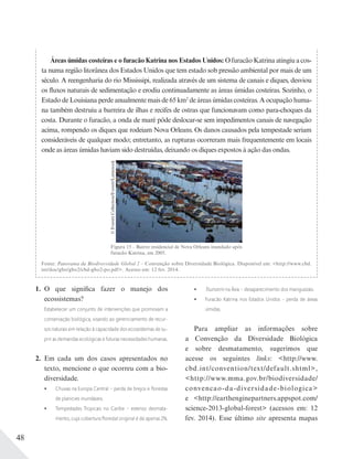 48
Áreas úmidas costeiras e o furacão Katrina nos Estados Unidos: O furacão Katrina atingiu a cos-
ta numa região litorânea dos Estados Unidos que tem estado sob pressão ambiental por mais de um
século. A reengenharia do rio Mississipi, realizada através de um sistema de canais e diques, desviou
os fluxos naturais de sedimentação e erodiu continuadamente as áreas úmidas costeiras. Sozinho, o
Estado de Louisiana perde anualmente mais de 65 km2
de áreas úmidas costeiras. A ocupação huma-
na também destruiu a barreira de ilhas e recifes de ostras que funcionavam como para-choques da
costa. Durante o furacão, a onda de maré pôde deslocar-se sem impedimentos canais de navegação
acima, rompendo os diques que rodeiam Nova Orleans. Os danos causados pela tempestade seriam
consideráveis de qualquer modo; entretanto, as rupturas ocorreram mais frequentemente em locais
onde as áreas úmidas haviam sido destruídas, deixando os diques expostos à ação das ondas.
Figura 15 – Bairro residencial de Nova Orleans inundado após
furacão Katrina, em 2005.
©EverettCollection/Everett/Latinstock
Fonte: Panorama da Biodiversidade Global 2 – Convenção sobre Diversidade Biológica. Disponível em: <http://www.cbd.
int/doc/gbo/gbo2/cbd-gbo2-po.pdf>. Acesso em: 12 fev. 2014.
1. O que significa fazer o manejo dos
ecossistemas?
Estabelecer um conjunto de intervenções que promovam a
conservação biológica, visando ao gerenciamento de recur-
sos naturais em relação à capacidade dos ecossistemas de su-
prir as demandas ecológicas e futuras necessidades humanas.
2. Em cada um dos casos apresentados no
texto, mencione o que ocorreu com a bio-
diversidade.
Chuvas na Europa Central – perda de brejos e ﬂorestas
de planícies inundáveis.
Tempestades Tropicais no Caribe – extenso desmata-
mento, cuja cobertura ﬂorestal original é de apenas 2%.
Tsunami na Ásia – desaparecimento dos manguezais.
Furacão Katrina nos Estados Unidos - perda de áreas
úmidas.
Para ampliar as informações sobre
a Convenção da Diversidade Biológica
e sobre desmatamento, sugerimos que
acesse os seguintes links: <http://www.
cbd.int/convention/text/default.shtml>,
<http://www.mma.gov.br/biodiversidade/
convencao-da-diversidade-biologica>
e <http://earthenginepartners.appspot.com/
science-2013-global-forest> (acessos em: 12
fev. 2014). Esse último site apresenta mapas
 