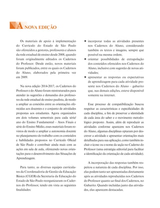 Os materiais de apoio à implementação
do Currículo do Estado de São Paulo
são oferecidos a gestores, professores e alunos
da rede estadual de ensino desde 2008, quando
foram originalmente editados os Cadernos
do Professor. Desde então, novos materiais
foram publicados, entre os quais os Cadernos
do Aluno, elaborados pela primeira vez
em 2009.
Na nova edição 2014-2017, os Cadernos do
Professor e do Aluno foram reestruturados para
atender às sugestões e demandas dos professo-
res da rede estadual de ensino paulista, de modo
a ampliar as conexões entre as orientações ofe-
recidas aos docentes e o conjunto de atividades
propostas aos estudantes. Agora organizados
em dois volumes semestrais para cada série/
ano do Ensino Fundamental – Anos Finais e
série do Ensino Médio, esses materiais foram re-
vistos de modo a ampliar a autonomia docente
no planejamento do trabalho com os conteúdos
e habilidades propostos no Currículo Oficial
de São Paulo e contribuir ainda mais com as
ações em sala de aula, oferecendo novas orien-
tações para o desenvolvimento das Situações de
Aprendizagem.
Para tanto, as diversas equipes curricula-
res da Coordenadoria de Gestão da Educação
Básica (CGEB) da Secretaria da Educação do
Estado de São Paulo reorganizaram os Cader-
nos do Professor, tendo em vista as seguintes
finalidades:
incorporar todas as atividades presentes
nos Cadernos do Aluno, considerando
também os textos e imagens, sempre que
possível na mesma ordem;
orientar possibilidades de extrapolação
dos conteúdos oferecidos nos Cadernos do
Aluno, inclusive com sugestão de novas ati-
vidades;
apresentar as respostas ou expectativas
de aprendizagem para cada atividade pre-
sente nos Cadernos do Aluno – gabarito
que, nas demais edições, esteve disponível
somente na internet.
Esse processo de compatibilização buscou
respeitar as características e especificidades de
cada disciplina, a fim de preservar a identidade
de cada área do saber e o movimento metodo-
lógico proposto. Assim, além de reproduzir as
atividades conforme aparecem nos Cadernos
do Aluno, algumas disciplinas optaram por des-
crever a atividade e apresentar orientações mais
detalhadas para sua aplicação, como também in-
cluir o ícone ou o nome da seção no Caderno do
Professor (uma estratégia editorial para facilitar
a identificação da orientação de cada atividade).
A incorporação das respostas também res-
peitou a natureza de cada disciplina. Por isso,
elas podem tanto ser apresentadas diretamente
após as atividades reproduzidas nos Cadernos
do Professor quanto ao final dos Cadernos, no
Gabarito. Quando incluídas junto das ativida-
des, elas aparecem destacadas.
ANOVA EDIÇÃO
 