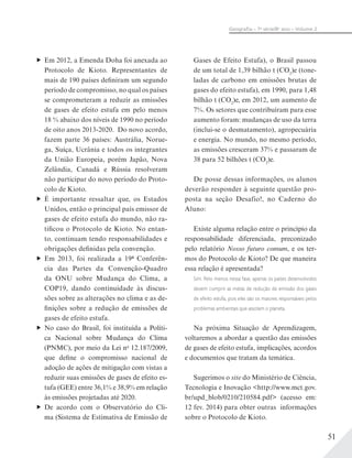 51
Geograﬁa – 7a
série/8o
ano – Volume 2
Em 2012, a Emenda Doha foi anexada ao
Protocolo de Kioto. Representantes de
mais de 190 países definiram um segundo
período de compromisso, no qual os países
se comprometeram a reduzir as emissões
de gases de efeito estufa em pelo menos
18 % abaixo dos níveis de 1990 no período
de oito anos 2013-2020. Do novo acordo,
fazem parte 36 países: Austrália, Norue-
ga, Suíça, Ucrânia e todos os integrantes
da União Europeia, porém Japão, Nova
Zelândia, Canadá e Rússia resolveram
não participar do novo período do Proto-
colo de Kioto.
É importante ressaltar que, os Estados
Unidos, então o principal país emissor de
gases de efeito estufa do mundo, não ra-
tificou o Protocolo de Kioto. No entan-
to, continuam tendo responsabilidades e
obrigações definidas pela convenção.
Em 2013, foi realizada a 19ª Conferên-
cia das Partes da Convenção-Quadro
da ONU sobre Mudança do Clima, a
COP19, dando continuidade às discus-
sões sobre as alterações no clima e as de-
finições sobre a redução de emissões de
gases de efeito estufa.
No caso do Brasil, foi instituída a Políti-
ca Nacional sobre Mudança do Clima
(PNMC), por meio da Lei no
12.187/2009,
que define o compromisso nacional de
adoção de ações de mitigação com vistas a
reduzir suas emissões de gases de efeito es-
tufa (GEE) entre 36,1% e 38,9% em relação
às emissões projetadas até 2020.
De acordo com o Observatório do Cli-
ma (Sistema de Estimativa de Emissão de
Gases de Efeito Estufa), o Brasil passou
de um total de 1,39 bilhão t (CO2
)e (tone-
ladas de carbono em emissões brutas de
gases do efeito estufa), em 1990, para 1,48
bilhão t (CO2
)e, em 2012, um aumento de
7%. Os setores que contribuíram para esse
aumento foram: mudanças de uso da terra
(inclui-se o desmatamento), agropecuária
e energia. No mundo, no mesmo período,
as emissões cresceram 37% e passaram de
38 para 52 bilhões t (CO2
)e.
De posse dessas informações, os alunos
deverão responder à seguinte questão pro-
posta na seção Desafio!, no Caderno do
Aluno:
Existe alguma relação entre o princípio da
responsabilidade diferenciada, preconizado
pelo relatório Nosso futuro comum, e os ter-
mos do Protocolo de Kioto? De que maneira
essa relação é apresentada?
Sim. Pelo menos nessa fase, apenas os países desenvolvidos
devem cumprir as metas de redução de emissão dos gases
de efeito estufa, pois eles são os maiores responsáveis pelos
problemas ambientais que assolam o planeta.
Na próxima Situação de Aprendizagem,
voltaremos a abordar a questão das emissões
de gases de efeito estufa, implicações, acordos
e documentos que tratam da temática.
Sugerimos o site do Ministério de Ciência,
Tecnologia e Inovação <http://www.mct.gov.
br/upd_blob/0210/210584.pdf> (acesso em:
12 fev. 2014) para obter outras informações
sobre o Protocolo de Kioto.
 