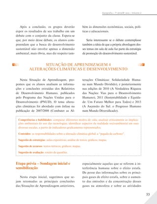 53
Geograﬁa – 7a
série/8o
ano – Volume 2
Após a conclusão, os grupos deverão
expor os resultados de seu trabalho em um
debate com o conjunto da classe. Espera-se
que, por meio desse debate, os alunos com-
preendam que a busca do desenvolvimento
sustentável não envolve apenas a dimensão
ambiental, mais óbvia, mas diz respeito tam-
bém às dimensões econômicas, sociais, polí-
ticas e educacionais.
Seria interessante se o debate contemplasse
também a ideia de que a própria abordagem des-
ses temas em sala de aula faz parte da estratégia
de promoção do desenvolvimento sustentável.
SITUAÇÃO DE APRENDIZAGEM 4
ALTERAÇÕES CLIMÁTICAS E DESENVOLVIMENTO
Nesta Situação de Aprendizagem, pro-
pomos que os alunos analisem as informa-
ções e conclusões extraídas dos Relatórios
de Desenvolvimento Humano, publicados
pelo Programa das Nações Unidas para o
Desenvolvimento (PNUD). O tema altera-
ções climáticas foi abordado com ênfase na
publicação de 2007/2008 (Combater as Al-
terações Climáticas: Solidariedade Huma-
na num Mundo Dividido), e posteriormente
nas edições de 2010 (A Verdadeira Riqueza
das Nações: Vias para o Desenvolvimento
Humano), 2011 (Sustentabilidade e Equida-
de: Um Futuro Melhor para Todos) e 2013
(A Ascensão do Sul: o Progresso Humano
num Mundo Diversificado).
Competências e habilidades: comparar diferentes modos de vida; analisar criticamente as implica-
ções ambientais do uso das tecnologias; identificar aspectos da realidade socioambiental em suas
diversas escalas, a partir de indicadores graficamente representados.
Conteúdos: as responsabilidades sobre a alteração climática global; a “pegada de carbono”.
Sugestão de estratégias: aulas expositivas; análise de textos; gráficos; mapas.
Sugestão de recursos: textos teóricos; gráficos; mapas.
Sugestão de avaliação: roteiro de questões.
Etapa prévia – Sondagem inicial e
sensibilização
Nesta etapa inicial, sugerimos que se-
jam retomadas as principais conclusões
das Situações de Aprendizagem anteriores,
especialmente aquelas que se referem à in-
terferência humana sobre o efeito estufa.
De posse das informações sobre os princi-
pais gases de efeito estufa, sobre o aumen-
to das emissões e da concentração desses
gases na atmosfera e sobre as atividades
 