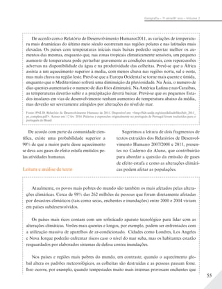 55
Geograﬁa – 7a
série/8o
ano – Volume 2
De acordo com o Relatório de Desenvolvimento Humano/2011, as variações de temperatu-
ra mais dramáticas do último meio século ocorreram nas regiões polares e nas latitudes mais
elevadas. Os países com temperaturas iniciais mais baixas poderão suportar melhor os au-
mentos das mesmas, enquanto que, nas zonas tropicais climaticamente sensíveis, um pequeno
aumento de temperatura pode perturbar gravemente as condições naturais, com repercussões
adversas na disponibilidade da água e na produtividade das colheitas. Prevê-se que a África
assista a um aquecimento superior à media, com menos chuva nas regiões norte, sul e oeste,
mas mais chuva na região leste. Prevê-se que a Europa Ocidental se torne mais quente e úmida,
enquanto que o Mediterrâneo sofrerá uma diminuição da pluviosidade. Na Ásia, o numero de
dias quentes aumentará e o numero de dias frios diminuirá. Na América Latina e nas Caraíbas,
as temperaturas deverão subir e a precipitação deverá baixar. Prevê-se que os pequenos Esta-
dos insulares em vias de desenvolvimento tenham aumentos de temperatura abaixo da média,
mas deverão ser severamente atingidos por alterações do nível do mar.
Fonte: PNUD. Relatório de Desenvolvimento Humano de 2011. Disponível em: <http://hdr.undp.org/sites/default/files/hdr_2011_
pt_complete.pdf>. Acesso em: 12 fev. 2014. Palavras e expressões originalmente no português de Portugal foram traduzidas para o
português do Brasil.
De acordo com parte da comunidade cien-
tífica, existe uma probabilidade superior a
90% de que a maior parte desse aquecimento
se deva aos gases de efeito estufa emitidos pe-
las atividades humanas.
Leitura e análise de texto
Sugerimos a leitura de dois fragmentos de
textos extraídos dos Relatórios de Desenvol-
vimento Humano 2007/2008 e 2011, presen-
tes no Caderno do Aluno, que contribuirão
para abordar a questão da emissão de gases
de efeito estufa e como as alterações climáti-
cas podem afetar as populações.
Atualmente, os povos mais pobres do mundo são também os mais afetados pelas altera-
ções climáticas. Cerca de 98% das 262 milhões de pessoas que foram diretamente afetadas
por desastres climáticos (tais como secas, enchentes e inundações) entre 2000 e 2004 viviam
em países subdesenvolvidos.
Os países mais ricos contam com um sofisticado aparato tecnológico para lidar com as
alterações climáticas. Verões mais quentes e longos, por exemplo, podem ser enfrentados com
a utilização massiva de aparelhos de ar-condicionado. Cidades como Londres, Los Angeles
e Nova Iorque poderão enfrentar riscos caso o nível do mar suba, mas os habitantes estarão
resguardados por elaborados sistemas de defesa contra inundações.
Nos países e regiões mais pobres do mundo, em contraste, quando o aquecimento glo-
bal altera os padrões meteorológicos, as colheitas são destruídas e as pessoas passam fome.
Isso ocorre, por exemplo, quando tempestades muito mais intensas provocam enchentes que
 