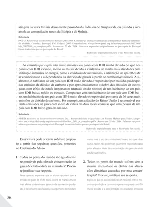 56
As emissões per capita são muito maiores nos países com IDH muito elevado do que nos
países com IDH elevado, médio ou baixo, devido à existência de muito mais atividades com
utilização intensiva de energia, como a condução de automóveis, a utilização de aparelhos de
ar condicionado e a dependência da eletricidade gerada a partir de combustíveis fósseis. Atu-
almente, o habitante de um país com IDH muito elevado é responsável por mais do quádruplo
das emissões de dióxido de carbono e por aproximadamente o dobro das emissões de outros
gases com efeito de estufa importantes (metano, óxido nitroso) de um habitante de um país
com IDH baixo, médio ou elevado. Comparado com um habitante de um país com IDH bai-
xo, um habitante de um pais com IDH muito elevado é responsável por cerca de 30 vezes mais
emissões de dióxido de carbono. Por exemplo, um cidadão do Reino Unido é responsável por
tantas emissões de gases com efeito de estufa em dois meses como as que uma pessoa de um
país com IDH baixo gera em um ano.
Referência
PNUD. Relatório de desenvolvimento humano 2011. Sustentabilidade e Equidade: Um Futuro Melhor para Todos. Dispo-
nível em: <http://hdr.undp.org/sites/default/files/hdr_2011_pt_complete.pdf>. Acesso em: 28 abr. 2014. Palavras e expres-
sões originalmente no português de Portugal foram traduzidas para o português do Brasil.
Elaborado especialmente para o São Paulo faz escola.
atingem os vales fluviais densamente povoados da Índia ou de Bangladesh, ou quando a seca
assola as comunidades rurais da Etiópia e do Quênia.
Referência
PNUD. Relatório de desenvolvimento humano 2007/2008. Combater as alterações climáticas: solidariedade humana num mun-
do dividido. Coimbra, Portugal: PNUD/Ipad, 2007. Disponível em: <http://www.pnud.org.br/hdr/arquivos/rdh20072008/
hdr_20072008_pt_complete.pdf>. Acesso em: 25 abr. 2014. Palavras e expressões originalmente no português de Portugal
foram traduzidas para o português do Brasil.
Elaborado especialmente para o São Paulo faz escola.
Essa leitura pode orientar o debate propos-
to a partir das seguintes questões, presentes
no Caderno do Aluno.
1. Todos os povos do mundo são igualmente
responsáveis pela elevada concentração de
gases de efeito estufa na atmosfera? Procu-
re justificar sua resposta.
Nessa questão, espera-se que os alunos apontem que a
emissão de gases de efeito estufa ocorre de maneira muito
mais efetiva e intensiva em países onde os níveis de produ-
ção e de consumo são elevados, e que portanto demandam
muito mais o uso de combustíveis fósseis. Isso quer dizer
que as nações não podem ser igualmente responsabilizadas
pelos elevados níveis de concentração de gases de efeito
estufa na atmosfera.
2. Todos os povos do mundo sofrem com a
mesma intensidade os efeitos das altera-
ções climáticas causadas por essa concen-
tração? Procure justificar sua resposta.
Espera-se que os alunos estabeleçam relações entre o mo-
delo de produção e consumo vigente nos países com IDH
muito elevado e a concentração de atividades emissoras
 