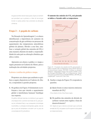 57
Geograﬁa – 7a
série/8o
ano – Volume 2
de gases de efeito estufa nesses países. Espera-se também
que percebam que a pobreza e a falta de tecnologias
tornam os países pobres mais vulneráveis às alterações
climáticas.
Etapa 2 – A pegada de carbono
Na Situação de Aprendizagem 2, os alunos
identificaram a importância do aumento da
concentração de gás carbônico no processo de
aquecimento das temperaturas atmosféricas
globais do planeta. Devido a esse fato, ana-
lisar a variação global das emissões de CO2
é
uma maneira eficiente de medir a responsabi-
lidade de cada país na alteração climática que
afeta a todos.
Apresente aos alunos o gráfico e o mapa a
seguir, presentes no Caderno do Aluno, para a
realização das atividades propostas.
Leitura e análise de gráfico e mapa
Propomos aos alunos que analisem os grá-
ficos a seguir, disponíveis no Caderno do Alu-
no, e respondam à questão proposta.
1. Os gráficos da Figura 18 desmentem ou re-
forçam a tese que vincula o aquecimento
global à interferência humana? Justifique
sua resposta.
Os gráﬁcos reforçam esta tese, na medida em que sugerem
uma relação entre o aumento da emissão de CO2
pela quei-
ma de combustível fóssil, e sua consequente concentração
na atmosfera, e a elevação da temperatura global, uma vez
que os picos de temperatura coincidem com os picos de
concentração de CO2
atmosférico.
O aumento das emissões de CO2
está piorando
os índices e fazendo subir as temperaturas
Figura 18 – O aumento das emissões de CO2
está piorando os
índices e fazendo subir as temperaturas. Fonte: PNUD. Relatório
de desenvolvimento humano 2007/2008. Combater as alterações
climáticas: solidariedade humana num mundo dividido. Coim-
bra, Portugal: PNUD/Ipad, 2007. p. 32. Disponível em: <http://
www.pnud.org.br/hdr/arquivos/rdh20072008/hdr_20072008_pt_
complete.pdf>. Acesso em: 25 abr. 2014.
2. Analise o mapa da Figura 19 e responda às
questões.
a) Quais foram os cinco maiores emissores
mundiais de CO2
?
China, Estados Unidos, Índia, Rússia e Japão.
b) Os padrões das emissões de dióxido de
carbono variam entre regiões e fases de
desenvolvimento?
Sim. Espera-se que os alunos concluam que a soma da
emissão de CO2
nos países ricos foi superior a dos países
em desenvolvimento.
 