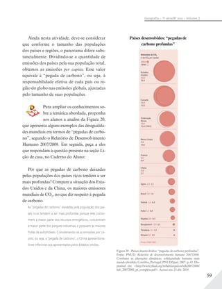 59
Geograﬁa – 7a
série/8o
ano – Volume 2
Países desenvolvidos: “pegadas de
carbono profundas”
Ainda nesta atividade, deve-se considerar
que conforme o tamanho das populações
dos países e regiões, o panorama difere subs-
tancialmente. Dividindo-se a quantidade de
emissões dos países pela sua população total,
obtemos as emissões per capita. Esse valor
equivale à “pegada de carbono”, ou seja, à
responsabilidade efetiva de cada país ou re-
gião do globo nas emissões globais, ajustadas
pelo tamanho de suas populações.
Para ampliar os conhecimentos so-
bre a temática abordada, proponha
aos alunos a analise da Figura 20,
que apresenta alguns exemplos das desigualda-
des mundiais em termos de “pegadas de carbo-
no”, segundo o Relatório de Desenvolvimento
Humano 2007/2008. Em seguida, peça a eles
que respondam à questão presente na seção Li-
ção de casa, no Caderno do Aluno:
Por que as pegadas de carbono deixadas
pelas populações dos países ricos tendem a ser
mais profundas? Compare a situação dos Esta-
dos Unidos e da China, os maiores emissores
mundiais de CO2
, no que diz respeito à pegada
de carbono.
As “pegadas de carbono” deixadas pela população dos paí-
ses ricos tendem a ser mais profundas porque eles conso-
mem a maior parte dos recursos energéticos, concentram
a maior parte dos parques industriais e possuem as maiores
frotas de automóveis. Considerando-se as emissões per ca-
pita, ou seja, a “pegada de carbono”, a China apresenta va-
lores inferiores aos apresentados pelos Estados Unidos.
Figura 20 – Países desenvolvidos: “pegadas de carbono profundas”.
Fonte: PNUD. Relatório de desenvolvimento humano 2007/2008.
Combater as alterações climáticas: solidariedade humana num
mundo dividido. Coimbra, Portugal: PNUD/Ipad, 2007. p. 43. Dis-
ponível em: <http://www.pnud.org.br/hdr/arquivos/rdh20072008/
hdr_20072008_pt_complete.pdf>. Acesso em: 25 abr. 2014.
 