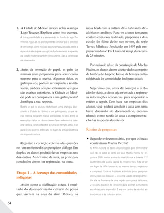 64
1. A Cidade do México cresceu sobre o antigo
Lago Texcoco. Explique como isso ocorreu.
A única possibilidade é o aterramento do fundo do lago. Por
meio da Figura 23, os alunos poderão concluir que o processo
é bem antigo, como no caso das chinampas, utilizadas desde a
época dos astecas para uso agrícola. Evidentemente, a expansão
da cidade moderna também gerou aterros para a construção
de loteamentos.
2. Antes da invenção do papel, as peles de
animais eram preparadas para servir como
suporte para a escrita. Algumas delas, os
palimpsestos, podiam ser raspadas e reutili-
zadas, embora sempre sobrassem vestígios
das escritas anteriores. A Cidade do Méxi-
co pode ser comparada a um palimpsesto?
Justifique a sua resposta.
Espera-se que os alunos estabeleçam uma analogia, asso-
ciando a Cidade do México a um palimpsesto, já que vá-
rias histórias deixaram marcas sobrepostas no sítio. Entre os
exemplos citados, os alunos devem fazer referência à cate-
dral católica construída sobre as ruínas do templo asteca e ao
palácio do governo ediﬁcado no lugar da antiga residência
do imperador asteca.
Organize a correção coletiva das questões
em um ambiente de cooperação e diálogo. Em
duplas, os alunos poderão ler as respostas uns
dos outros. Ao término da aula, as principais
conclusões devem ser registradas na lousa.
Etapa 1 – A herança das comunidades
indígenas
Assim como a civilização asteca é resul-
tado do desenvolvimento cultural de povos
que viveram na área do atual México, os
incas herdaram a cultura dos habitantes dos
altiplanos andinos. Para os alunos tomarem
contato com essa realidade, propomos a dis-
cussão do filme Reino nas nuvens, da série
Terras Místicas. Produzido em 1997 pela em-
presa canadense The Duncan Group, dura cerca
de 25 minutos.
Por meio do relato da construção de Machu
Picchu, os alunos devem coletar dados a respeito
da história do Império Inca e da herança cultu-
ral deixada às comunidades indígenas atuais.
Sugerimos que, antes de começar a exibi-
ção do vídeo, a classe seja orientada a registrar
as informações necessárias para responder o
roteiro a seguir. Com base nas respostas dos
alunos, você poderá concluir a aula com uma
breve discussão do documentário, encami-
nhando como tarefa de casa a complementa-
ção das respostas do roteiro.
Roteiro de perguntas
Segundo o documentário, por que os incas
construíram Machu Picchu?
O ﬁlme explora os dados arqueológicos para demonstrar
que não se sabe ao certo por que Machu Picchu foi er-
guida a 2800 metros acima do nível do mar e distante 112
quilômetros de Cuzco, capital do Império Inca. Trata-se de
um lugar de difícil acesso e, ao mesmo tempo, majestoso
e complexo. Entre as hipóteses admitidas pelos pesquisa-
dores, pode-se destacar: 1. era uma cidade estratégica for-
tiﬁcada na fronteira de uma região com povos belicosos;
2. era uma espécie de convento para acolher as mulheres
escolhidas pelo imperador; 3. era um centro de estudos as-
tronômicos e de culto aos astros.
 