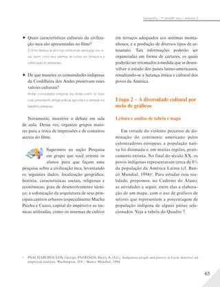 65
Geograﬁa – 7a
série/8o
ano – Volume 2
Quais características culturais da civiliza-
ção inca são apresentadas no filme?
O ﬁlme destaca as técnicas construtivas avançadas dos in-
cas, assim como seus sistemas de cultivo em terraços e a
soﬁsticação do artesanato.
De que maneira as comunidades indígenas
da Cordilheira dos Andes preservam esses
valores culturais?
Muitas comunidades indígenas dos Andes vivem no meio
rural, preservando antigas práticas agrícolas e a destreza nos
trabalhos artesanais.
Novamente, incentive o debate em sala
de aula. Dessa vez, organize grupos maio-
res para a troca de impressões e de conceitos
acerca do filme.
Sugerimos na seção Pesquisa
em grupo que você oriente os
alunos para que façam uma
pesquisa sobre a civilização inca, levantando
os seguintes dados: localização geográfica;
história; características sociais, religiosas e
econômicas; grau de desenvolvimento técni-
co; a sofisticação da arquitetura de seus prin-
cipais centros urbanos (especialmente Machu
Picchu e Cuzco, capital do império) e as téc-
nicas utilizadas, como os sistemas de cultivo
em terraços adequados aos sistemas monta-
nhosos; e a produção de diversos tipos de ar-
tesanato. Tais informações poderão ser
organizadas em forma de cartazes, os quais
poderão ser retomados à medida que se desen-
volver o estudo dos países latino-americanos,
ressaltando-se a herança étnica e cultural dos
povos da América.
Etapa 2 – A diversidade cultural por
meio de gráficos
Leitura e análise de tabela e mapa
Em virtude do violento processo de do-
minação do continente americano pelos
colonizadores europeus, a população nati-
va foi dizimada e, em muitas regiões, prati-
camente extinta. No final do século XX, os
povos indígenas representavam cerca de 8%
da população da América Latina (cf. Ban-
co Mundial, 1994)a
. Para estudar essa rea-
lidade, propomos, no Caderno do Aluno,
as atividades a seguir, entre elas a elabora-
ção de um mapa, com o uso de gráficos de
setores que representem a porcentagem de
população indígena de alguns países sele-
cionados. Veja a tabela do Quadro 7.
a
PSACHAROPOULOS, George; PATRINOS, Harry A. (Ed.). Indigenous people and poverty in Latin America: an
empirical analysis. Washington, D.C.: Banco Mundial, 1994.
 