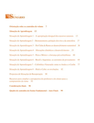 SUMÁRIO
Orientação sobre os conteúdos do volume 7
Situações de Aprendizagem 13
Situação de Aprendizagem 1 – A apropriação desigual dos recursos naturais 13
Situação de Aprendizagem 2 – Desmatamento, poluição dos rios e da atmosfera 27
Situação de Aprendizagem 3 – Do Clube de Roma ao desenvolvimento sustentável 36
Situação de Aprendizagem 4 – Alterações climáticas e desenvolvimento 53
Situação de Aprendizagem 5 – Peru e México: a herança pré-colombiana 60
Situação de Aprendizagem 6 – Brasil e Argentina: as correntes de povoamento 69
Situação de Aprendizagem 7 – Colômbia e Venezuela: entre os Andes e o Caribe 77
Situação de Aprendizagem 8 – Haiti e Cuba: as revoluções 82
Propostas de Situações de Recuperação 90
Recursos para ampliar a perspectiva do professor e do aluno para a
compreensão do tema 95
Considerações finais 98
Quadro de conteúdos do Ensino Fundamental – Anos Finais 99
 