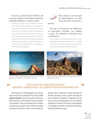 69
Geograﬁa – 7a
série/8o
ano – Volume 2
SITUAÇÃO DE APRENDIZAGEM 6
BRASIL E ARGENTINA: AS CORRENTES DE POVOAMENTO
Esta Situação de Aprendizagem está estrutu-
rada em torno da construção do conceito de for-
maçãoterritorial,pormeiodaanálisedoprocesso
depovoamentoevalorizaçãodoespaçobrasileiro
e do argentino. Trata-se de discutir com os alunos
a ideia de que os países e seus territórios resultam
de processos históricos muitas vezes bastante di-
ferentes entre si. O Brasil é o único tributário do
domínio português sobre grandes extensões de
terras situadas na América; a Argentina, por seu
turno, nasceu da desagregação do vasto império
espanhol na América. Os vetores de apropriação
e valorização de ambos os territórios são expres-
sões dessa diferença crucial.
Em casa, os alunos deverão elaborar um
texto que explique a distribuição desigual da
população indígena na América Latina.
Os altiplanos situados entre as cordilheiras montanho-
sas da América Latina centralizaram as civilizações pré-
-colombianas, abrigando um contingente populacional
maior do que o das planícies costeiras. Considerando o
texto, espera-se que os alunos concluam que os adensa-
dos núcleos de povoamento ameríndio foram transfor-
mados em reserva de mão de obra pelos colonizadores
espanhóis. Os países originados desses núcleos de povoa-
mento são os que apresentam maior porcentagem de
ameríndios em suas populações.
Para encerrar essa Situação
de Aprendizagem, na seção
Você aprendeu?, propomos a
questão:
Por que as civilizações que edificaram
as construções retratadas nas imagens
a seguir são chamadas civilizações pré-
-colombianas?
São chamadas pré-colombianas porque eram as civiliza-
ções antigas estabelecidas nas Américas antes da chegada
dos primeiros colonizadores espanhóis, que desembarca-
ram a partir da expedição de Cristóvão Colombo.
©DannyLehman/Corbis/Latinstock
Figura 25 – Ruínas da pirâmide de Kukulcán, no sítio arqueoló-
gico maia de Chichén Itzá, em Yucatán, no México.
©LaurieChamberlain/Corbis/Latinstock
Figura 26 – Ruínas de Machu Picchu, uma importante cidade do
Império Inca, no Peru.
 