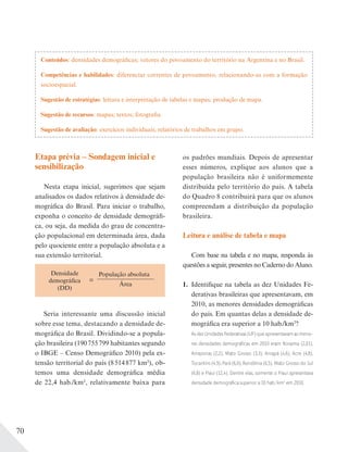 70
Conteúdos: densidades demográficas; vetores do povoamento do território na Argentina e no Brasil.
Competências e habilidades: diferenciar correntes de povoamento, relacionando-as com a formação
socioespacial.
Sugestão de estratégias: leitura e interpretação de tabelas e mapas; produção de mapa.
Sugestão de recursos: mapas; textos; fotografia.
Sugestão de avaliação: exercícios individuais; relatórios de trabalhos em grupo.
Etapa prévia – Sondagem inicial e
sensibilização
Nesta etapa inicial, sugerimos que sejam
analisados os dados relativos à densidade de-
mográfica do Brasil. Para iniciar o trabalho,
exponha o conceito de densidade demográfi-
ca, ou seja, da medida do grau de concentra-
ção populacional em determinada área, dada
pelo quociente entre a população absoluta e a
sua extensão territorial.
=
População absoluta
Área
Densidade
demográfica
(DD)
Seria interessante uma discussão inicial
sobre esse tema, destacando a densidade de-
mográfica do Brasil. Dividindo-se a popula-
ção brasileira (190755799 habitantes segundo
o IBGE – Censo Demográfico 2010) pela ex-
tensão territorial do país (8514877 km2), ob-
temos uma densidade demográfica média
de 22,4 hab./km2, relativamente baixa para
os padrões mundiais. Depois de apresentar
esses números, explique aos alunos que a
população brasileira não é uniformemente
distribuída pelo território do país. A tabela
do Quadro 8 contribuirá para que os alunos
compreendam a distribuição da população
brasileira.
Leitura e análise de tabela e mapa
Com base na tabela e no mapa, responda às
questões a seguir, presentes no Caderno do Aluno.
1. Identifique na tabela as dez Unidades Fe-
derativas brasileiras que apresentavam, em
2010, as menores densidades demográficas
do país. Em quantas delas a densidade de-
mográfica era superior a 10 hab./km2
?
As dez Unidades Federativas (UF) que apresentavam as meno-
res densidades demográﬁcas em 2010 eram Roraima (2,01),
Amazonas (2,2), Mato Grosso (3,3), Amapá (4,6), Acre (4,8),
Tocantins (4,9), Pará (6,0), Rondônia (6,5), Mato Grosso do Sul
(6,8) e Piauí (12,4). Dentre elas, somente o Piauí apresentava
densidade demográﬁca superior a 10 hab./km2
em 2010.
 