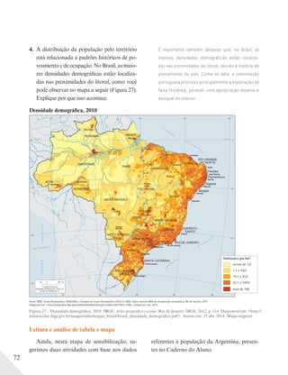 72
4. A distribuição da população pelo território
está relacionada a padrões históricos de po-
voamento e de ocupação. No Brasil, as maio-
res densidades demográficas estão localiza-
das nas proximidades do litoral, como você
pode observar no mapa a seguir (Figura 27).
Explique por que isso acontece.
É importante também destacar que, no Brasil, as
maiores densidades demográficas estão localiza-
das nas proximidades do litoral, devido à história de
povoamento do país. Como se sabe, a colonização
portuguesa priorizou principalmente a exploração da
faixa litorânea, gerando uma apropriação esparsa e
desigual do interior.
Densidade demográfica, 2010
Figura 27 – Densidade demográfica, 2010. IBGE. Atlas geográfico escolar. Rio de Janeiro: IBGE, 2012, p. 114. Disponível em: <http://
atlasescolar.ibge.gov.br/images/atlas/mapas_brasil/brasil_densidade_demografica.pdf>. Acesso em: 25 abr. 2014. Mapa original.
Leitura e análise de tabela e mapa
Ainda, nesta etapa de sensibilização, su-
gerimos duas atividades com base nos dados
referentes à população da Argentina, presen-
tes no Caderno do Aluno.
 
