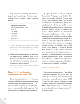 74
Densidade demográfica
(no
de habitantes por km2
)
0-10,99
11-20,99
21-30,99
31-40,99
mais de 41
Com relação aos intervalos que serão em-
pregados para a elaboração do mapa, sugeri-
mos que oriente os alunos a utilizar a legenda
a seguir.
A Figura 28 destaca as áreas de ocupação
da América Portuguesa e da América His-
pânica nos séculos referidos. É importante
explicar aos alunos que, desde 1549, a Amé-
rica Portuguesa dispunha de um governador-
-geral nomeado pelo rei, que recebia poderes
de fiscalização e defesa sobre o conjunto do
território colonial lusitano da América. No
caso da América Hispânica, a administração
foi descentralizada desde o início, e as pos-
sessões coloniais divididas em vice-reinados
e capitanias, conforme mapa da Figura 28. O
núcleo da colonização espanhola era formado
pelas principais áreas andinas de mineração,
situadas no Peru e no Alto Peru (em especial
Potosí, atual Bolívia). O porto de Buenos
Aires, no estuário do Rio da Prata, funcionava
como elo entre as zonas mineiras andinas e os
mercados europeus, escoando principalmente
a prata contrabandeada para a Inglaterra e
para a Holanda e recebendo desses países ma-
nufaturas que também penetravam ilegalmen-
te nas possessões coloniais espanholas.
Leitura e análise de mapa
Sugerimos que os mapas das Figuras 28 e
29 sejam discutidos em sala de aula. Peça aos
alunos que analisem as áreas de colonização
portuguesas e espanholas no século XVIII
(Figura 28) e que atentem para os vetores da
expansão colonial luso-brasileira nos séculos
XVI e XVII (Figura 29). Na sequência, res-
pondam à questão a seguir, presente no Ca-
derno do Aluno.
Os alunos devem perceber no mapa produzido que a
distribuição da população argentina pelo seu território é
bastante desigual, o que ocorre também no Brasil.
c) Observando o mapa ordenado da Argentina
que você elaborou, responda: quais são as
províncias com densidade demográfica supe-
rior a 10 hab./km2 nas porções central e oci-
dental do território argentino?
Porção central: Córdoba e Santa Fé. Porção ocidental:
Jujuy, Tucumán e Mendoza.
Etapa 1 – Os movimentos
colonizadores no século XVI
Nesta etapa, analisaremos os vetores da
expansão colonial portuguesa e espanhola na
América do Sul entre os séculos XVI e XVIII,
em especial nos territórios que mais tarde vi-
riam a pertencer ao Brasil e à Argentina. Para
isso, utilizaremos documentos cartográficos.
 