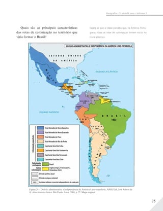 75
Geograﬁa – 7a
série/8o
ano – Volume 2
Figura 28 – Divisão administrativa e independência da América Luso-espanhola. ARRUDA, José Jobson de
A. Atlas histórico básico. São Paulo: Ática, 2008, p. 22. Mapa original.
Quais são as principais características
das rotas de colonização no território que
viria formar o Brasil?
Espera-se que a classe perceba que, na América Portu-
guesa, todas as rotas de colonização tinham início no
litoral atlântico.
 