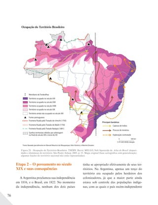 76
Figura 29 – Ocupação do Território Brasileiro. THÉRY, Hervé; MELLO, Neli Aparecida de. Atlas do Brasil: dispari-
dades e dinâmicas do território. São Paulo: Edusp, 2005, p. 33. Mapa original (base cartográfica com generalização;
algumas feições do território nacional não estão representadas).
Território ocupado no século XIX
Território ainda não ocupado no século XIX
Território ocupado no século XVI
Território ocupado no século XVIII
Território ocupado no século XVII
Fronteira fixada pelo Tratado de Madri (1750)
Fronteira fixada pelo Tratado Badajoz (1801)
Ganhos territoriais obtidos por arbitragem
no final do século XIX e início do XX
Fronteira fixada pelo Tratado de Utrecht (1703)
Fortes portugueses
Captura de índios
Procura de minérios
Exploração contratada
Principais bandeiras
Meridiano de Tordesilhas
0 500 km
© HT-2003 MGM-Libergéo
Fonte: Baseado parcialmente em Manoel Mauricio de Albuquerque, Atlas Histórico, e Martine Droulers
Ocupação do Território Brasileiro
Etapa 2 – O povoamento no século
XIX e suas consequências
A Argentina proclamou sua independência
em 1816, e o Brasil, em 1822. No momento
da independência, nenhum dos dois países
tinha se apropriado efetivamente de seus ter-
ritórios. Na Argentina, apenas um terço do
território era ocupado pelos herdeiros dos
colonizadores, já que a maior parte ainda
estava sob controle das populações indíge-
nas, com as quais o país recém-independente
 