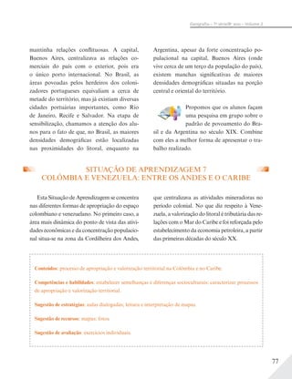 77
Geograﬁa – 7a
série/8o
ano – Volume 2
mantinha relações conflituosas. A capital,
Buenos Aires, centralizava as relações co-
merciais do país com o exterior, pois era
o único porto internacional. No Brasil, as
áreas povoadas pelos herdeiros dos coloni-
zadores portugueses equivaliam a cerca de
metade do território, mas já existiam diversas
cidades portuárias importantes, como Rio
de Janeiro, Recife e Salvador. Na etapa de
sensibilização, chamamos a atenção dos alu-
nos para o fato de que, no Brasil, as maiores
densidades demográficas estão localizadas
nas proximidades do litoral, enquanto na
Argentina, apesar da forte concentração po-
pulacional na capital, Buenos Aires (onde
vive cerca de um terço da população do país),
existem manchas significativas de maiores
densidades demográficas situadas na porção
central e oriental do território.
Propomos que os alunos façam
uma pesquisa em grupo sobre o
padrão de povoamento do Bra-
sil e da Argentina no século XIX. Combine
com eles a melhor forma de apresentar o tra-
balho realizado.
SITUAÇÃO DE APRENDIZAGEM 7
COLÔMBIA E VENEZUELA: ENTRE OS ANDES E O CARIBE
que centralizava as atividades mineradoras no
período colonial. No que diz respeito à Vene-
zuela, a valorização do litoral é tributária das re-
lações com o Mar do Caribe e foi reforçada pelo
estabelecimento da economia petroleira, a partir
das primeiras décadas do século XX.
Esta Situação de Aprendizagem se concentra
nas diferentes formas de apropriação do espaço
colombiano e venezuelano. No primeiro caso, a
área mais dinâmica do ponto de vista das ativi-
dades econômicas e da concentração populacio-
nal situa-se na zona da Cordilheira dos Andes,
Conteúdos: processo de apropriação e valorização territorial na Colômbia e no Caribe.
Competências e habilidades: estabelecer semelhanças e diferenças socioculturais; caracterizar processos
de apropriação e valorização territorial.
Sugestão de estratégias: aulas dialogadas; leitura e interpretação de mapas.
Sugestão de recursos: mapas; fotos.
Sugestão de avaliação: exercícios individuais.
 