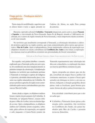 78
Etapa prévia – Sondagem inicial e
sensibilização
Nesta etapa de sensibilização, sugerimos que
os alunos leiam o texto a seguir, presente no
Durante o período colonial, Colômbia e Venezuela integraram, junto com os atuais Panamá
e Equador, o vice-reinado de Nova Granada. Santa Fe de Bogotá, situada a 2 600 metros de
altitude, era o centro da região mineira de Nova Granada, o mais importante núcleo econômi-
co do vice-reinado.
No território que atualmente corresponde à Venezuela, a colonização introduziu o cultivo
de produtos agrícolas na região costeira, que eram comercializados pelos navios que percor-
riam o Mar do Caribe. Após a independência, foram implantadas culturas de exportação nos
altiplanos situados no trecho colombiano da Cordilheira dos Andes e teve início a exploração
das imensas reservas petrolíferas existentes nas proximidades do litoral venezuelano.
Elaborado por Raul Borges Guimarães e Regina Araujo especialmente para o São Paulo faz escola.
Em seguida, você poderá detalhar o assunto,
explicandoqueaVenezuela,pobreemouroepra-
ta, foi considerada uma área marginal durante os
primeiros tempos da colonização. A implantação
hispânica no território que atualmente pertence
à Venezuela se restringiu à captura de indígenas
e à pecuária, atividades direcionadas para o con-
sumo nas regiões mineradoras da Colômbia. Os
poucos produtos agrícolas da região eram comer-
cializados pelos navios contrabandistas que atua-
vam no Mar do Caribe.
Assim, desde a origem, os altiplanos andinos
foram o núcleo de povoamento da Colômbia. A
Venezuela, ou “pequena Veneza”, nasceu volta-
da para o Mar do Caribe e teria seu destino liga-
do ao mar. Após a independência, os altiplanos
andinos da Colômbia seriam ocupados, sobre-
tudo, pelas culturas de exportação, em especial
o café, enquanto o Centro-Norte costeiro da
Venezuela experimentaria uma valorização iné-
dita com a descoberta e a exploração das imen-
sas reservas petrolíferas existentes no país.
Agora, proponha aos alunos que, em du-
pla, consultem em mapas físico e político do
continente americano, os países e locais apre-
sentados em destaque no texto e, em seus ca-
dernos, indiquem a situação geográfica desses
países: onde se localizam, quais biomas pos-
suem, formas de relevo, países fronteiriços etc.
Esta atividade contribuirá para que o alu-
no saiba que:
Colômbia e Venezuela foram países colo-
nizados pelos espanhóis, têm territórios
na Cordilheira dos Andes, são países ba-
nhados pelo Mar do Caribe e possuem
terras na Amazônia.
Caderno do Aluno, na seção Para começo
de conversa.
 
