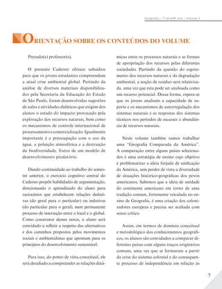 7
Geograﬁa – 7a
série/8o
ano – Volume 2
ORIENTAÇÃO SOBRE OS CONTEÚDOS DO VOLUME
Prezado(a) professor(a),
O presente Caderno oferece subsídios
para que os jovens estudantes compreendam
a atual crise ambiental global. Partindo da
análise de diversos materiais disponibiliza-
dos pela Secretaria da Educação do Estado
de São Paulo, foram desenvolvidas sugestões
de aulas e atividades didáticas que exigem dos
alunos o estudo do impacto provocado pela
exploração dos recursos naturais, bem como
os mecanismos de controle internacional de
processamentoecomercialização.Igualmente
importante é a preocupação com o uso da
água, a poluição atmosférica e a destruição
da biodiversidade, frutos de um modelo de
desenvolvimento predatório.
Dando continuidade ao trabalho do semes-
tre anterior, o exercício cognitivo central do
Caderno propõe habilidades de argumentação,
direcionando o aprendizado do aluno para
raciocínios que estabelecem relações deduti-
vas (do geral para o particular) ou indutivas
(do particular para o geral), num permanente
processo de interseção entre o local e o global.
Como construtor desses nexos, o aluno será
convidado a refletir a respeito das alternativas
e dos caminhos propostos pelos movimentos
sociais e ambientalistas que apontam para os
princípios do desenvolvimento sustentável.
Para isso, do ponto de vista conceitual, ele
será desafiado a compreender as relações dinâ-
micas entre os processos naturais e as formas
de apropriação dos recursos pelas diferentes
sociedades. Partindo da questão do esgota-
mento dos recursos naturais e da degradação
ambiental, a noção de resíduo será relativiza-
da, uma vez que esta pode ser analisada como
um recurso potencial. Dessa forma, espera-se
que os jovens analisem a capacidade de su-
porte e os mecanismos de autorregulação dos
sistemas naturais e as respostas dos sistemas
técnicos nos períodos de escassez e abundân-
cia de recursos naturais.
Neste volume também vamos trabalhar
uma “Geografia Comparada da América”.
A comparação entre alguns países seleciona-
dos é uma estratégia de ensino cujo objetivo
é problematizar a ideia forjada de unificação
da América, sem perder de vista a diversidade
de situações histórico-geográficas dos povos
americanos. Sabemos que a ideia de unidade
do continente americano em torno de uma
tradição comum, fortemente veiculada no en-
sino de Geografia, é uma criação dos coloni-
zadores europeus e precisa ser avaliada com
senso crítico.
Assim, em termos de domínio conceitual
e metodológico dos conhecimentos geográfi-
cos, os alunos são convidados a comparar di-
ferentes países com alguns traços originários
comuns, uma vez que se formaram a partir
da crise do sistema colonial e do consequen-
te processo de independência em relação às
 