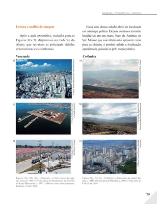 79
Geograﬁa – 7a
série/8o
ano – Volume 2
Leitura e análise de imagem
Após a aula expositiva, trabalhe com as
Figuras 30 e 31, disponíveis no Caderno do
Aluno, que retratam as principais cidades
venezuelanas e colombianas.
Cada uma dessas cidades deve ser localizada
em um mapa político. Depois, os alunos tentarão
localizá-las em um mapa físico da América do
Sul. Mesmo que esse último não apresente cotas
para as cidades, é possível inferir a localização
aproximada, guiando-se pelo mapa político.
©YannArthus-Bertrand/Corbis/Latinstock
©Lenspilot/Alamy/GlowImages
a) a)
Figuras 30a, 30b, 30c – Venezuela. a) Vista aérea da capi-
tal, Caracas, 1999. b) Vista aérea de plataformas de petróleo
no Lago Maracaibo, c. 1997. c) Bairro com casas populares,
Valência, 25 abr. 2008.
©YannArthus-Bertrand/
Corbis/Latinstock
©EnriqueHernandez/
AFP/GettyImages
Figuras 31a, 31b, 31c – Colômbia. a) Vista aérea da capital, Bo-
gotá, c. 2000. b) Vista aérea de Medellín, c. 2004. c) Vista aérea de
Cali, 10 jul. 2010.
©OscarGarces/CamaraLucida/
Keystone
©FernandoBengoechea/
Encyclopedia/Corbis/Latinstock
b) b)
c) c)
Venezuela Colômbia
 