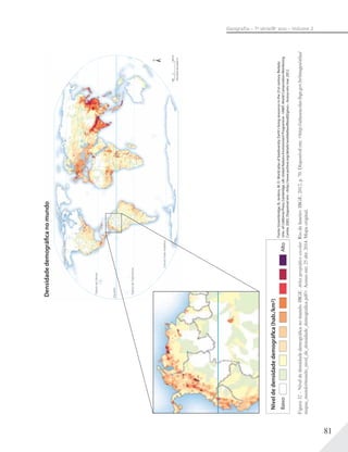 81
Geograﬁa – 7a
série/8o
ano – Volume 2
Figura32–Níveldedensidadedemográficanomundo.IBGE.Atlasgeográficoescolar.RiodeJaneiro:IBGE,2012,p.70.Disponívelem:<http://atlasescolar.ibge.gov.br/images/atlas/
mapas_mundo/mundo_nivel_de_densidade_demografica.pdf>.Acessoem:25abr.2014.Mapaoriginal.
Fonte:Groombridge,B.;Jenkins,M.D.Worldatlasofbiodiversity:Earth’slivingresourcesinthe21stcentury.Berkely:
Univ.ofCaliforniaPress;Cambridge,UK:UnitedNationsEnvironmentProgramme-UNEP,WorldConservationMonitoring
Centre,2002.Disponívelem:<http://www.archive.org/details/worldatlasofbiod02groo>.Acessoem:mar.2012.
Níveldedensidadedemográﬁca(hab./km2)
BaixoAlto
Equador
TrópicodeCâncer
TrópicodeCapricórnio
CírculoPolarAntártico
CírculoPolarÁrtico
PROJEÇÃODEECKERTIII
9001800km0
Densidadedemográficanomundo
 