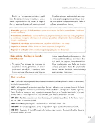83
Geograﬁa – 7a
série/8o
ano – Volume 2
Conteúdos: processo de independência; características da revolução; conquistas e problemas
sociais e políticos.
Competências e habilidades: analisar histórica e geograficamente processos de formação política
e econômica; comparar informações de interesse geográfico, interpretando diversos indicadores
sociais e econômicos.
Sugestão de estratégias: aulas dialogadas; trabalhos individuais e em grupo.
Sugestão de recursos: tabelas de dados; textos; representações gráficas.
Sugestão de avaliação: textos solicitados; participação geral nas discussões.
Haiti – cronologia
1492 – Início da ocupação, por Cristóvão Colombo, da ilha batizada de Hispaniola e começo da escravização
dos índios aruaques nativos.
1697 – A Espanha cede a porção ocidental da ilha para a França, que passou a chamá-la de Saint
Domingue (a porção oriental, de possessão espanhola, era Santo Domingo). Nas décadas seguintes,
Saint Domingue torna-se a mais importante possessão francesa na América, cultivando, principal-
mente, cana-de-açúcar e produzindo seus derivados, com mão de obra escrava africana.
1791-1803 – Rebelião dos escravos em Saint Domingue, sob a influência do ideário da Revolução France-
sa. Em 1794, a escravidão é abolida.
1804 – Saint Domingue conquista a independência e passa a se chamar Haiti.
1807-1820 – O Haiti passa por uma guerra civil que divide o país, reunificado somente em 1820.
1821-1844 – Ocupação de Santo Domingo pelos haitianos, que passam a dominar toda a ilha. A guerra
arrasa a economia do Haiti.
Etapa prévia – Sondagem inicial e
sensibilização
1. Na seção Para começo de conversa, do
Caderno do Aluno, propomos aos alunos
que leiam o texto Haiti – cronologia, e ela-
borem em uma folha avulsa uma linha do
tempo na qual estejam destacados os prin-
cipais acontecimentos da história do Hai-
ti a partir da chegada dos colonizadores.
Para confeccionar uma linha do tempo,
deve-se considerar tiras de aproximada-
mente 1 metro, nas quais cada centímetro
corresponde a cinco anos.
Tendo em vista as características especí-
ficas dessas revoluções populares, os alunos
terão a oportunidade de refletir a respeito
das perspectivas de desenvolvimento regional.
Para isso, a turma será desafiada a compa-
rar esses diferentes processos e utilizar diver-
sos indicadores socioeconômicos de forma a
elaborar a sua própria síntese.
 