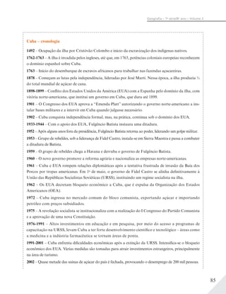 85
Geograﬁa – 7a
série/8o
ano – Volume 2
Cuba – cronologia
1492 – Ocupação da ilha por Cristóvão Colombo e início da escravização dos indígenas nativos.
1762-1763 – A ilha é invadida pelos ingleses, até que, em 1763, potências coloniais europeias reconhecem
o domínio espanhol sobre Cuba.
1763 – Início do desembarque de escravos africanos para trabalhar nas fazendas açucareiras.
1878 – Começam as lutas pela independência, lideradas por José Martí. Nessa época, a ilha produzia
do total mundial de açúcar de cana.
1898-1899 – Conflito dos Estados Unidos da América (EUA) com a Espanha pelo domínio da ilha, com
vitória norte-americana, que institui um governo em Cuba, que dura até 1899.
1901 – O Congresso dos EUA aprova a “Emenda Platt” autorizando o governo norte-americano a ins-
talar bases militares e a intervir em Cuba quando julgasse necessário.
1902 – Cuba conquista independência formal, mas, na prática, continua sob o domínio dos EUA.
1933-1944 – Com o apoio dos EUA, Fulgêncio Batista instaura uma ditadura.
1952 – Após alguns anos fora da presidência, Fulgêncio Batista retorna ao poder, liderando um golpe militar.
1953 – Grupo de rebeldes, sob a liderança de Fidel Castro, instala-se em Sierra Maestra e passa a combater
a ditadura de Batista.
1959 – O grupo de rebeldes chega a Havana e derruba o governo de Fulgêncio Batista.
1960 – O novo governo promove a reforma agrária e nacionaliza as empresas norte-americanas.
1961 – Cuba e EUA rompem relações diplomáticas após a tentativa frustrada de invasão da Baía dos
Porcos por tropas americanas. Em 1o
de maio, o governo de Fidel Castro se alinha definitivamente à
União das Repúblicas Socialistas Soviéticas (URSS), instituindo um regime socialista na ilha.
1962 – Os EUA decretam bloqueio econômico a Cuba, que é expulsa da Organização dos Estados
Americanos (OEA).
1972 – Cuba ingressa no mercado comum do bloco comunista, exportando açúcar e importando
petróleo com preços subsidiados.
1975 – A revolução socialista se institucionaliza com a realização do I Congresso do Partido Comunista
e a aprovação de uma nova Constituição.
1976-1991 – Altos investimentos em educação e em pesquisa, por meio do acesso a programas de
capacitação na URSS, levam Cuba a ter forte desenvolvimento científico e tecnológico – áreas como
a medicina e a indústria farmacêutica se tornam áreas de ponta.
1991-2001 – Cuba enfrenta dificuldades econômicas após a extinção da URSS. Intensifica-se o bloqueio
econômico dos EUA. Várias medidas são tomadas para atrair investimentos estrangeiros, principalmente
na área de turismo.
2002 – Quase metade das usinas de açúcar do país é fechada, provocando o desemprego de 200 mil pessoas.
 