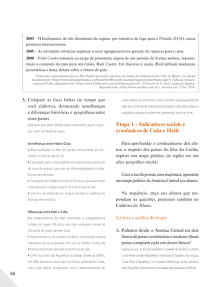 86
3. Compare as duas linhas do tempo que
você elaborou, destacando semelhanças
e diferenças históricas e geográficas entre
esses países.
Espera-se que desse debate sejam destacados alguns aspec-
tos, como os listados a seguir.
Semelhanças entre Haiti e Cuba
Ilhas localizadas no Mar do Caribe, conquistadas por Co-
lombo no ﬁnal do século XV.
Exploração pelos colonizadores europeus para a produção
da cana-de-açúcar, cuja mão de obra era baseada no traba-
lho escravo africano.
Ocupação dos Estados Unidos da América, que exerceram
controle sobre a região a partir do ﬁnal do século XIX.
Domínio de ditaduras por longos períodos e ausência de
tradição democrática.
Diferenças entre Haiti e Cuba
A independência do Haiti antecedeu a independência
cubana em quase 100 anos, mas não conseguiu romper as
estruturas de poder da elite local.
Aproximando-se do modelo soviético, a revolução cubana
radicalizou-se na proporção em que os Estados Unidos da
América impunham sanções econômicas ao país.
O ﬁm da União das Repúblicas Socialistas Soviéticas (URSS),
em 1991, provocou uma crise econômica profunda em Cuba,
mas o país está se recuperando com o desenvolvimento de
novos setores econômicos, como o turismo. As perspectivas do
Haiti são sombrias. As instituições do Estado estão destruídas e a
população passa por problemas gravíssimos, como a fome.
Etapa 1 – Indicadores sociais e
econômicos de Cuba e Haiti
Para aprofundar o conhecimento dos alu-
nos a respeito dos países do Mar do Caribe,
explore um mapa político da região em um
atlas geográfico escolar.
Casoaescolapossuaumamapoteca,apresente
um mapa político da América Central aos alunos.
Na sequência, peça aos alunos que res-
pondam às questões, presentes também no
Caderno do Aluno.
Leitura e análise de mapa
1. Podemos dividir a América Central em dois
blocosdepaíses:continentaiseinsulares.Quais
países compõem cada um desses blocos?
Espera-se que os alunos localizem os países da América Central
continental (Guatemala, Belize, Honduras, El Salvador, Nicarágua,
Costa Rica e Panamá) e os insulares (Bahamas, Cuba, Jamaica,
Haiti, República Dominicana e os países das pequenas Antilhas).
2003 – O fuzilamento de três dissidentes do regime, por tentativa de fuga para a Flórida (EUA), causa
protestos internacionais.
2005 – As atividades turísticas superam o setor agropecuário na geração de riquezas para o país.
2008 – Fidel Castro renuncia ao cargo de presidente, depois de um período de licença médica, transmi-
tindo o comando do país para seu irmão, Raúl Castro. Em discurso à nação, Raúl defende mudanças
econômicas e lança debate sobre o futuro do país.
Elaborado especialmente para o São Paulo faz escola com base em dados da Embaixada de Cuba no Brasil, site oficial
disponível em:<http://www.cubadiplomatica.cu/brasil/ES/Mision/ConsuladoGeneralenSaoPaulo.aspx>; Folha de S.Paulo,
arquivos Folha, disponível em: <http://www1.folha.uol.com.br/folha/arquivos/>; O Estado de S. Paulo, arquivos digitais,
disponível em: <http://www.estadao.com.br>. Acessos em: 12 fev. 2014.
 