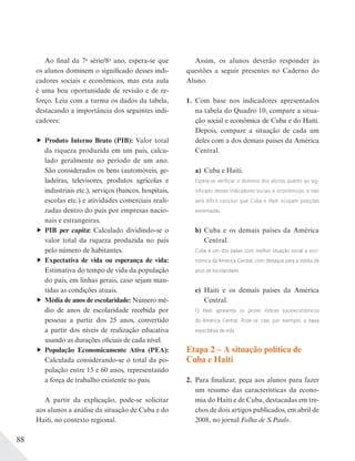 88
Ao final da 7a
série/8o
ano, espera-se que
os alunos dominem o significado desses indi-
cadores sociais e econômicos, mas esta aula
é uma boa oportunidade de revisão e de re-
forço. Leia com a turma os dados da tabela,
destacando a importância dos seguintes indi-
cadores:
Produto Interno Bruto (PIB): Valor total
da riqueza produzida em um país, calcu-
lado geralmente no período de um ano.
São considerados os bens (automóveis, ge-
ladeiras, televisores, produtos agrícolas e
industriais etc.), serviços (bancos, hospitais,
escolas etc.) e atividades comerciais reali-
zadas dentro do país por empresas nacio-
nais e estrangeiras.
PIB per capita: Calculado dividindo-se o
valor total da riqueza produzida no país
pelo número de habitantes.
Expectativa de vida ou esperança de vida:
Estimativa do tempo de vida da população
do país, em linhas gerais, caso sejam man-
tidas as condições atuais.
Média de anos de escolaridade: Número mé-
dio de anos de escolaridade recebida por
pessoas a partir dos 25 anos, convertido
a partir dos níveis de realização educativa
usando as durações oficiais de cada nível.
População Economicamente Ativa (PEA):
Calculada considerando-se o total da po-
pulação entre 15 e 60 anos, representando
a força de trabalho existente no país.
A partir da explicação, pode-se solicitar
aos alunos a análise da situação de Cuba e do
Haiti, no contexto regional.
Assim, os alunos deverão responder às
questões a seguir presentes no Caderno do
Aluno.
1. Com base nos indicadores apresentados
na tabela do Quadro 10, compare a situa-
ção social e econômica de Cuba e do Haiti.
Depois, compare a situação de cada um
deles com a dos demais países da América
Central.
a) Cuba e Haiti.
Espera-se verificar o domínio dos alunos quanto ao sig-
nificado desses indicadores sociais e econômicos, e não
será difícil concluir que Cuba e Haiti ocupam posições
extremadas.
b) Cuba e os demais países da América
Central.
Cuba é um dos países com melhor situação social e eco-
nômica da América Central, com destaque para a média de
anos de escolaridade.
c) Haiti e os demais países da América
Central.
O Haiti apresenta os piores índices socioeconômicos
da América Central. Pode-se citar, por exemplo, a baixa
expectativa de vida.
Etapa 2 – A situação política de
Cuba e Haiti
2. Para finalizar, peça aos alunos para fazer
um resumo das características da econo-
mia do Haiti e de Cuba, destacadas em tre-
chos de dois artigos publicados, em abril de
2008, no jornal Folha de S.Paulo.
 