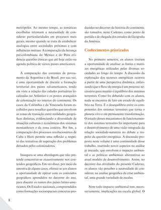 8
metrópoles. Ao mesmo tempo, as temáticas
escolhidas retomam a necessidade de con-
siderar particularidades em processos mais
gerais, mesmo quando se trata de estabelecer
analogias entre sociedades próximas e com
influências mútuas. A comparação da herança
pré-colombiana do México e do Peru evi-
dencia questões étnicas que até hoje estão na
agenda política de vários países americanos.
A comparação das correntes de povoa-
mento da Argentina e do Brasil, por sua vez,
é uma oportunidade de discutir a formação
territorial dos países sul-americanos, tendo
em vista a relação das cidades portuárias lo-
calizadas no Atlântico e os postos avançados
de colonização no interior do continente. Os
casos da Colômbia e da Venezuela foram es-
colhidos para ressaltar questões que envolvem
as zonas de transição entre realidades geográ-
ficas distintas, evidenciando a diversidade de
situações culturais e econômicas dos sistemas
montanhosos e da zona costeira. Por fim, a
comparação dos processos revolucionários de
Cuba e Haiti permite uma reflexão a respei-
to das tentativas de superação dos problemas
deixados pelos colonizadores.
Inaugura-se uma abordagem que não pre-
tende concentrar-se exaustivamente nos con-
teúdos geográficos. Em vez disso, por meio da
amostra de alguns casos, oferece-se aos alunos
a oportunidade de operar com os conteúdos
geográficos aprendidos no decorrer do ano,
para discutir os rumos dos países latino-ame-
ricanos. Os Estados nacionais, compreendidos
como formações socioespaciais concretas pro-
duzidas no decorrer da história do continente,
são tomados, neste Caderno, como ponto de
partida e de chegada dos estudos de Geografia
da América.
Conhecimentos priorizados
No primeiro semestre, os alunos tiveram
a oportunidade de analisar as fontes e matri-
zes energéticas utilizadas pelas diversas so-
ciedades ao longo do tempo. A discussão da
exploração dos recursos energéticos ocorreu
a partir de uma perspectiva dinâmica, enfati-
zando que o fluxo de energia é um processo ne-
cessário para manter o equilíbrio dos sistemas
terrestres. Como foi debatido com os alunos,
nada se encontra de fato em estado de equilí-
brio na Terra. É o desequilíbrio entre os com-
ponentes dos sistemas terrestres que torna o
planeta vivo e em permanente transformação.
O estudo desses mecanismos de funcionamen-
to dos sistemas terrestres foi importante para
o desenvolvimento de uma visão integrada da
relação sociedade-natureza no debate a res-
peito da questão energética. A discussão pro-
posta neste volume é uma continuidade desse
trabalho, inserindo novos aspectos na análise
já iniciada, que envolvem o impacto ambien-
tal e as políticas ambientais alternativas ao
atual modelo de desenvolvimento. Assim, no
decorrer das atividades do presente Caderno,
os alunos vão perceber a necessidade de con-
siderar, na análise geográfica da crise ambien-
tal, uma grande variedade de escalas.
Nem todo impacto ambiental tem, neces-
sariamente, implicações na escala global. O
 