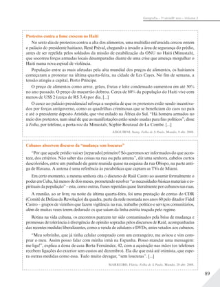 89
Geograﬁa – 7a
série/8o
ano – Volume 2
Protestos contra a fome crescem no Haiti
No sexto dia de protestos contra a alta dos alimentos, uma multidão enfurecida cercou ontem
o palácio do presidente haitiano, René Préval, chegando a invadir a área de segurança do prédio,
antes de ser repelida pelos soldados da missão de estabilização da ONU no Haiti (Minustah),
que socorreu forças armadas locais desamparadas diante de uma crise que ameaça mergulhar o
Haiti numa nova espiral de violência.
População entre as mais afetadas pela alta mundial dos preços de alimentos, os haitianos
começaram a protestar na última quarta-feira, na cidade de Les Cayes. No fim de semana, a
tensão atingiu a capital, Porto Príncipe.
O preço de alimentos como arroz, grãos, frutas e leite condensado aumentou em até 50%
no ano passado. O preço do macarrão dobrou. Cerca de 80% da população do Haiti vive com
menos de US$ 2 (cerca de R$ 3,4) por dia. [...]
O cerco ao palácio presidencial reforça a suspeita de que os protestos estão sendo incentiva-
dos por forças antigoverno, como as quadrilhas criminosas que se beneficiam do caos no país
e até o presidente deposto Aristide, que vive exilado na África do Sul. “Há homens armados no
meio dos protestos, num sinal de que as manifestações estão sendo usadas para fins políticos”, disse
à Folha, por telefone, a porta-voz da Minustah, Sophie Boutaud de La Combe. [...]
ADGUIRNI, Samy. Folha de S.Paulo, Mundo, 9 abr. 2008.
Cubanos absorvem discurso da “mudança sem loucuras”
“Por que aquele prédio vai ser [reparado] primeiro? Só queremos ser informados do que acon-
tece, dos critérios. Não saber das coisas na rua ou pela antena”, diz uma senhora, cabelos curtos
descoloridos, entre um punhado de gente reunida quase na esquina da rua Obispo, na parte anti-
ga de Havana. A antena é uma referência às parabólicas que captam as TVs de Miami.
Em certo momento, a mesma senhora cita o discurso de Raúl Castro ao assumir formalmente o
poder em Cuba, há menos de dois meses, prometendo resolver “as necessidades básicas materiais e es-
pirituais da população”– esta, como outras, frases repetidas quase literalmente por cubanos nas ruas.
A reunião, ao ar livre, na noite da última quarta-feira, foi uma prestação de contas do CDR
(Comitê de Defesa da Revolução) da quadra, parte da rede montada nos anos 60 pelo ditador Fidel
Castro – grupos de vizinhos que fazem vigilância na rua, trabalho político e serviços comunitários,
além de muitas vezes terem dedurado os que saíam da linha estrita traçada pelo regime.
Rotina na vida cubana, os encontros parecem ter sido contaminados pela brisa de mudança e
promessas de tolerância à divergência de opinião sopradas pelos discursos de Raúl, acompanhadas
das recentes medidas liberalizantes, como a venda de celulares e DVDs, antes vetados aos cubanos.
“Meu sobrinho, que já tinha celular comprado com um estrangeiro, me avisou e vim com-
prar o meu. Assim posso falar com minha irmã na Espanha. Posso mandar uma mensagem:
me liga!”, explica a dona de casa Berta Fernández, 42, com a aquisição nas mãos (os telefones
recebem ligações do exterior sem custos até dezembro). Ela diz que está até otimista, que espe-
ra outras medidas como essa. Tudo muito devagar, “sem loucuras”. [...]
MARREIRO, Flávia. Folha de S.Paulo, Mundo, 20 abr. 2008.
 