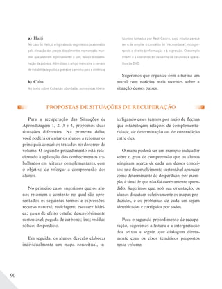90
PROPOSTAS DE SITUAÇÕES DE RECUPERAÇÃO
Para a recuperação das Situações de
Aprendizagem 1, 2, 3 e 4, propomos duas
situações diferentes. Na primeira delas,
você poderá orientar os alunos a retomar os
principais conceitos tratados no decorrer do
volume. O segundo procedimento está rela-
cionado à aplicação dos conhecimentos tra-
balhados em leituras complementares, com
o objetivo de reforçar a compreensão dos
alunos.
No primeiro caso, sugerimos que os alu-
nos retomem o contexto no qual são apre-
sentados os seguintes termos e expressões:
recurso natural; reciclagem; escassez hídri-
ca; gases de efeito estufa; desenvolvimento
sustentável; pegada de carbono; lixo; resíduo
sólido; desperdício.
Em seguida, os alunos deverão elaborar
individualmente um mapa conceitual, in-
terligando esses termos por meio de flechas
que estabeleçam relações de complementa-
ridade, de determinação ou de contradição
entre eles.
O mapa poderá ser um exemplo indicador
sobre o grau de compreensão que os alunos
atingiram acerca de cada um desses concei-
tos: se o desenvolvimento sustentável aparecer
como determinante do desperdício, por exem-
plo, é sinal de que não foi corretamente apren-
dido. Sugerimos que, sob sua orientação, os
alunos discutam coletivamente os mapas pro-
duzidos, e os problemas de cada um sejam
identificados e corrigidos por todos.
Para o segundo procedimento de recupe-
ração, sugerimos a leitura e a interpretação
dos textos a seguir, que dialogam direta-
mente com os eixos temáticos propostos
neste volume.
a) Haiti
No caso do Haiti, o artigo aborda os protestos ocasionados
pela elevação dos preços dos alimentos no mercado mun-
dial, que afetaram especialmente o país, devido à dissemi-
nação da pobreza. Além disso, o artigo menciona o cenário
de instabilidade política que abre caminho para a violência.
b) Cuba
No texto sobre Cuba são abordadas as medidas libera-
lizantes tomadas por Raúl Castro, cujo intuito parece
ser o de ampliar o conceito de “necessidade”, incorpo-
rando o direito à informação e à expressão. O exemplo
citado é a liberalização da venda de celulares e apare-
lhos de DVD.
Sugerimos que organize com a turma um
mural com notícias mais recentes sobre a
situação desses países.
 