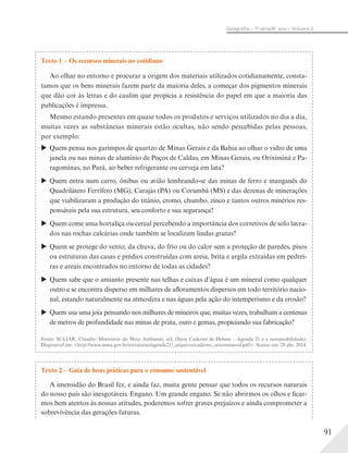 91
Geograﬁa – 7a
série/8o
ano – Volume 2
Texto 1 – Os recursos minerais no cotidiano
Ao olhar no entorno e procurar a origem dos materiais utilizados cotidianamente, consta-
tamos que os bens minerais fazem parte da maioria deles, a começar dos pigmentos minerais
que dão cor às letras e do caulim que propicia a resistência do papel em que a maioria das
publicações é impressa.
Mesmo estando presentes em quase todos os produtos e serviços utilizados no dia a dia,
muitas vezes as substâncias minerais estão ocultas, não sendo percebidas pelas pessoas,
por exemplo:
Quem pensa nos garimpos de quartzo de Minas Gerais e da Bahia ao olhar o vidro de uma
janela ou nas minas de alumínio de Poços de Caldas, em Minas Gerais, ou Oriximiná e Pa-
ragominas, no Pará, ao beber refrigerante ou cerveja em lata?
Quem entra num carro, ônibus ou avião lembrando-se das minas de ferro e manganês do
Quadrilátero Ferrífero (MG), Carajás (PA) ou Corumbá (MS) e das dezenas de minerações
que viabilizaram a produção do titânio, cromo, chumbo, zinco e tantos outros minérios res-
ponsáveis pela sua estrutura, seu conforto e sua segurança?
Quem come uma hortaliça ou cereal percebendo a importância dos corretivos de solo lavra-
dos nas rochas calcárias onde também se localizam lindas grutas?
Quem se protege do vento, da chuva, do frio ou do calor sem a proteção de paredes, pisos
ou estruturas das casas e prédios construídas com areia, brita e argila extraídas em pedrei-
ras e areais encontrados no entorno de todas as cidades?
Quem sabe que o amianto presente nas telhas e caixas d’água é um mineral como qualquer
outro e se encontra disperso em milhares de afloramentos dispersos em todo território nacio-
nal, estando naturalmente na atmosfera e nas águas pela ação do intemperismo e da erosão?
Quem usa uma joia pensando nos milhares de mineiros que, muitas vezes, trabalham a centenas
de metros de profundidade nas minas de prata, ouro e gemas, propiciando sua fabricação?
Fonte: SCLIAR, Cláudio. Ministério do Meio Ambiente, s/d. (Série Caderno de Debate – Agenda 21 e a sustentabilidade).
Disponível em: <http://www.mma.gov.br/estruturas/agenda21/_arquivos/caderno_setormineral.pdf>. Acesso em: 28 abr. 2014.
Texto 2 – Guia de boas práticas para o consumo sustentável
A imensidão do Brasil fez, e ainda faz, muita gente pensar que todos os recursos naturais
do nosso país são inesgotáveis. Engano. Um grande engano. Se não abrirmos os olhos e ficar-
mos bem atentos às nossas atitudes, poderemos sofrer graves prejuízos e ainda comprometer a
sobrevivência das gerações futuras.
 