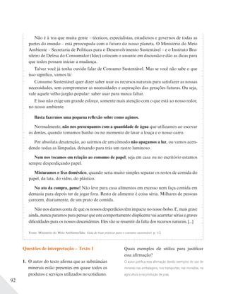 92
Questões de interpretação – Texto 1
1. O autor do texto afirma que as substâncias
minerais estão presentes em quase todos os
produtos e serviços utilizados no cotidiano.
Não é à toa que muita gente – técnicos, especialistas, estudiosos e governos de todas as
partes do mundo – está preocupada com o futuro do nosso planeta. O Ministério do Meio
Ambiente – Secretaria de Políticas para o Desenvolvimento Sustentável – e o Instituto Bra-
sileiro de Defesa do Consumidor (Idec) colocam o assunto em discussão e dão as dicas para
que todos possam iniciar a mudança.
Talvez você já tenha ouvido falar de Consumo Sustentável. Mas se você não sabe o que
isso significa, vamos lá:
Consumo Sustentável quer dizer saber usar os recursos naturais para satisfazer as nossas
necessidades, sem comprometer as necessidades e aspirações das gerações futuras. Ou seja,
vale aquele velho jargão popular: saber usar para nunca faltar.
E isso não exige um grande esforço, somente mais atenção com o que está ao nosso redor,
no nosso ambiente.
Basta fazermos uma pequena reflexão sobre como agimos.
Normalmente, não nos preocupamos com a quantidade de água que utilizamos ao escovar
os dentes, quando tomamos banho ou no momento de lavar a louça e o nosso carro.
Por absoluta desatenção, ao sairmos de um cômodo não apagamos a luz, ou vamos acen-
dendo todas as lâmpadas, deixando para trás um rastro luminoso.
Nem nos tocamos em relação ao consumo de papel; seja em casa ou no escritório estamos
sempre desperdiçando papel.
Misturamos o lixo doméstico, quando seria muito simples separar os restos de comida do
papel, da lata, do vidro, do plástico.
No ato da compra, pense! Não leve para casa alimentos em excesso nem faça comida em
demasia para depois ter de jogar fora. Resto de alimento é coisa séria. Milhares de pessoas
carecem, diariamente, de um prato de comida.
Não nos damos conta de que os nossos desperdícios têm impacto no nosso bolso. E, mais grave
ainda, nunca paramos para pensar que este comportamento displicente vai acarretar sérias e graves
dificuldades para os nossos descendentes. Eles vão se ressentir da falta dos recursos naturais. [...]
Fonte: Ministério do Meio Ambiente/Idec. Guia de boas práticas para o consumo sustentável. p. 1-2.
Quais exemplos ele utiliza para justificar
essa afirmação?
O autor justiﬁca essa aﬁrmação dando exemplos do uso de
minerais nas embalagens, nos transportes, nas moradias, na
agricultura e na produção de joias.
 