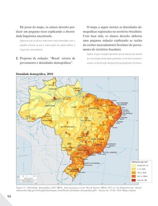 94
Figura 33 – Densidade demográfica, 2010. IBGE. Atlas geográfico escolar. Rio de Janeiro: IBGE, 2012, p. 114. Disponível em: <http://
atlasescolar.ibge.gov.br/images/atlas/mapas_brasil/brasil_densidade_demografica.pdf>. Acesso em: 25 abr. 2014. Mapa original.
Densidade demográfica, 2010
De posse do mapa, os alunos deverão pro-
duzir um pequeno texto explicando a diversi-
dade linguística encontrada.
Espera-se que os alunos relacionem essa diversidade com o
passado colonial, já que a maior parte dos países adotou a
língua dos colonizadores.
2. Proposta de redação: “Brasil: vetores de
povoamento e densidades demográficas”.
O mapa a seguir mostra as densidades de-
mográficas registradas no território brasileiro.
Com base nele, os alunos deverão elaborar
uma pequena redação explicando as razões
do caráter marcadamente litorâneo do povoa-
mento do território brasileiro.
Espera-se que consigam perceber que as marcas dos vetores
da colonização ainda estão presentes no território brasileiro,
visíveis na distribuição desigual da população pelo território.
 