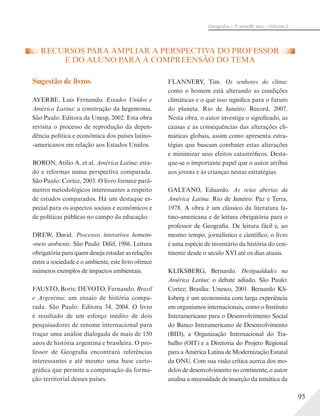 95
Geograﬁa – 7a
série/8o
ano – Volume 2
RECURSOS PARA AMPLIAR A PERSPECTIVA DO PROFESSOR
E DO ALUNO PARA A COMPREENSÃO DO TEMA
Sugestão de livros
AYERBE, Luis Fernando. Estados Unidos e
América Latina: a construção da hegemonia.
São Paulo: Editora da Unesp, 2002. Esta obra
revisita o processo de reprodução da depen-
dência política e econômica dos países latino-
-americanos em relação aos Estados Unidos.
BORON, Atílio A. et al. América Latina: esta-
do e reformas numa perspectiva comparada.
São Paulo: Cortez, 2003. O livro fornece parâ-
metros metodológicos interessantes a respeito
de estudos comparados. Há um destaque es-
pecial para os aspectos sociais e econômicos e
de políticas públicas no campo da educação.
DREW, David. Processos interativos homem-
-meio ambiente. São Paulo: Difel, 1986. Leitura
obrigatória para quem deseja estudar as relações
entre a sociedade e o ambiente, este livro oferece
inúmeros exemplos de impactos ambientais.
FAUSTO, Boris; DEVOTO, Fernando. Brasil
e Argentina: um ensaio de história compa-
rada. São Paulo: Editora 34, 2004. O livro
é resultado de um esforço inédito de dois
pesquisadores de renome internacional para
traçar uma análise dialogada de mais de 150
anos de história argentina e brasileira. O pro-
fessor de Geografia encontrará referências
interessantes e até mesmo uma base carto-
gráfica que permite a comparação da forma-
ção territorial desses países.
FLANNERY, Tim. Os senhores do clima:
como o homem está alterando as condições
climáticas e o que isso significa para o futuro
do planeta. Rio de Janeiro: Record, 2007.
Nesta obra, o autor investiga o significado, as
causas e as consequências das alterações cli-
máticas globais, assim como apresenta estra-
tégias que buscam combater estas alterações
e minimizar seus efeitos catastróficos. Desta-
que-se o importante papel que o autor atribui
aos jovens e às crianças nestas estratégias.
GALEANO, Eduardo. As veias abertas da
América Latina. Rio de Janeiro: Paz e Terra,
1978. A obra é um clássico da literatura la-
tino-americana e de leitura obrigatória para o
professor de Geografia. De leitura fácil e, ao
mesmo tempo, jornalístico e científico, o livro
é uma espécie de inventário da história do con-
tinente desde o século XVI até os dias atuais.
KLIKSBERG, Bernardo. Desigualdades na
América Latina: o debate adiado. São Paulo:
Cortez; Brasília: Unesco, 2001. Bernardo Kli-
ksberg é um economista com larga experiência
em organismos internacionais, como o Instituto
Interamericano para o Desenvolvimento Social
do Banco Interamericano de Desenvolvimento
(BID), a Organização Internacional do Tra-
balho (OIT) e a Diretoria do Projeto Regional
para a América Latina de Modernização Estatal
da ONU. Com sua visão crítica acerca dos mo-
delos de desenvolvimento no continente, o autor
analisa a necessidade de inserção da temática da
 