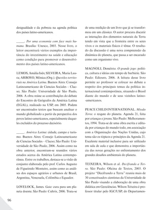 96
de uma reedição de um livro que já se transfor-
mou em um clássico. O autor procura discutir
as interações dos elementos naturais da Terra
tendo em vista que a fronteira entre os seres
vivos e os materiais físicos é tênue. O resulta-
do da discussão é uma nova compreensão da
dinâmica do planeta, que passa a ser encarado
como um organismo vivo.
MAGNOLI, Demétrio. O grande jogo: políti-
ca, cultura e ideias em tempo de barbárie. São
Paulo: Ediouro, 2006. A leitura desse livro
permite ao professor se colocar no debate a
respeito dos principais temas da política in-
ternacional contemporânea, situando o Brasil
diante do mundo e de seus vizinhos latino-
-americanos.
PEACE CHILD INTERNATIONAL. Missão
Terra: o resgate do planeta. Agenda 21, feita
por crianças e jovens. São Paulo: Melhoramen-
tos, 1994. Trata-se de uma obra escrita e edita-
da por crianças do mundo todo, em associação
com a Organização das Nações Unidas, cujo
tema são os tópicos e princípios da Agenda 21.
Excelente material inclusive para ser utilizado
em sala de aula e que demonstra a importân-
cia das novas gerações no enfrentamento dos
grandes desafios ambientais do planeta.
TEIXEIRA, Wilson et al. Decifrando a Ter-
ra. São Paulo: Oficina de Textos, 2003. O
projeto “Decifrando a Terra” reuniu mais de
30 conceituados cientistas da Universidade de
São Paulo visando a elaboração de uma obra
didática em Geociências. Wilson Teixeira é pro-
fessor titular pelo IGC/USP, do Departamen-
desigualdade e da pobreza na agenda política
dos países latino-americanos.
_____. Por uma economia com face mais hu-
mana. Brasília: Unesco, 2003. Nesse livro, o
leitor encontrará vários exemplos da impor-
tância do investimento na saúde e educação
como condição para promover o desenvolvi-
mento dos países latino-americanos.
LEMOS, Amália Inês; SILVEIRA, Maria Lau-
ra; ARROYO, Mônica (Org.). Questões territo-
riais na América Latina. Buenos Aires: Consejo
Latinoamericano de Ciencias Sociales – Clac-
so; São Paulo: Universidade de São Paulo,
2006. A obra reúne as contribuições do debate
do Encontro de Geógrafos da América Latina
(EGAL), realizado na USP, em 2005. Podem
ser encontrados textos que buscam analisar o
mundo globalizado a partir da perspectiva dos
povos latino-americanos, especialmente daque-
les excluídos do processo decisório.
_____. América Latina: cidade, campo e turis-
mo. Buenos Aires: Consejo Latinoamericano
de Ciencias Sociales – Clacso; São Paulo: Uni-
versidade de São Paulo, 2006. Assim como na
obra anterior, encontram-se reunidos vários
estudos acerca da América Latina contempo-
rânea. Entre os trabalhos, destaca-se a visão de
conjunto elaborada pelo prof. Carlos Augusto
de Figueiredo Monteiro, assim como as análi-
ses dos espaços agrários e urbanos de Brasil,
Argentina, Venezuela, Colômbia e Equador.
LOVELOCK, James. Gaia: cura para um pla-
neta doente. São Paulo: Cultrix, 2006. Trata-se
 