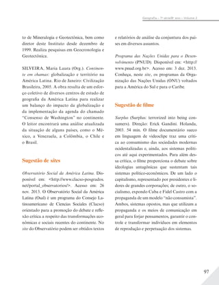 97
Geograﬁa – 7a
série/8o
ano – Volume 2
to de Mineralogia e Geotectônica, bem como
diretor deste Instituto desde dezembro de
1999. Realiza pesquisas em Geocronologia e
Geotectônica.
SILVEIRA, Maria Laura (Org.). Continen-
te em chamas: globalização e território na
América Latina. Rio de Janeiro: Civilização
Brasileira, 2005. A obra resulta de um esfor-
ço coletivo de diversos centros de estudo de
geografia da América Latina para realizar
um balanço do impacto da globalização e
da implementação da agenda do chamado
“Consenso de Washington” no continente.
O leitor encontrará uma análise atualizada
da situação de alguns países, como o Mé-
xico, a Venezuela, a Colômbia, o Chile e
o Brasil.
Sugestão de sites
Observatório Social da América Latina. Dis-
ponível em: <http://www.clacso-posgrados.
net/portal_observatorios/>. Acesso em: 26
nov. 2013. O Observatório Social da América
Latina (Osal) é um programa do Consejo La-
tinoamericano de Ciencias Sociales (Clacso)
orientado para a promoção do debate e refle-
xão crítica a respeito das transformações eco-
nômicas e sociais recentes do continente. No
site do Observatório podem ser obtidos textos
e relatórios de análise da conjuntura dos paí-
ses em diversos assuntos.
Programa das Nações Unidas para o Desen-
volvimento (PNUD). Disponível em: <http://
www.pnud.org.br>. Acesso em: 3 dez. 2013.
Conheça, neste site, os programas da Orga-
nização das Nações Unidas (ONU) voltados
para a América do Sul e para o Caribe.
Sugestão de filme
Surplus (Surplus: terrorized into being con-
sumers). Direção: Erick Gandini. Holanda,
2003. 54 min. O filme documentário sueco
em linguagem de videoclipe traz uma críti-
ca ao consumismo das sociedades modernas
ocidentalizadas e, ainda, aos sistemas políti-
cos até aqui experimentados. Para além des-
sa crítica, o filme proporciona o debate sobre
ideologias antagônicas que sustentam tais
sistemas político-econômicos. De um lado o
capitalismo, representado por presidentes e lí-
deres de grandes corporações; de outro, o so-
cialismo, expondo Cuba e Fidel Castro com a
propaganda de um modelo “não consumista”.
Ambos, sistemas opostos, mas que utilizam a
propaganda e os meios de comunicação em
geral para forjar pensamentos, garantir o con-
trole e transformar indivíduos em elementos
de reprodução e perpetuação dos sistemas.
 
