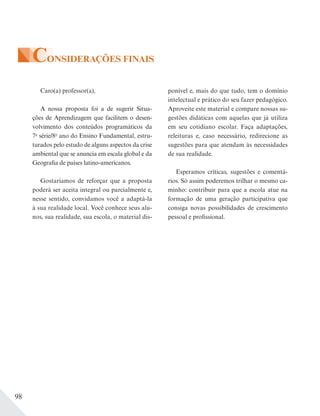 98
CONSIDERAÇÕES FINAIS
Caro(a) professor(a),
A nossa proposta foi a de sugerir Situa-
ções de Aprendizagem que facilitem o desen-
volvimento dos conteúdos programáticos da
7a
série/8o
ano do Ensino Fundamental, estru-
turados pelo estudo de alguns aspectos da crise
ambiental que se anuncia em escala global e da
Geografia de países latino-americanos.
Gostaríamos de reforçar que a proposta
poderá ser aceita integral ou parcialmente e,
nesse sentido, convidamos você a adaptá-la
à sua realidade local. Você conhece seus alu-
nos, sua realidade, sua escola, o material dis-
ponível e, mais do que tudo, tem o domínio
intelectual e prático do seu fazer pedagógico.
Aproveite este material e compare nossas su-
gestões didáticas com aquelas que já utiliza
em seu cotidiano escolar. Faça adaptações,
releituras e, caso necessário, redirecione as
sugestões para que atendam às necessidades
de sua realidade.
Esperamos críticas, sugestões e comentá-
rios. Só assim poderemos trilhar o mesmo ca-
minho: contribuir para que a escola atue na
formação de uma geração participativa que
consiga novas possibilidades de crescimento
pessoal e profissional.
 