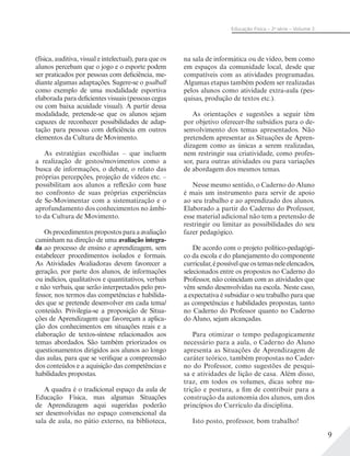 9
Educação Física – 2a
série – Volume 2
(física, auditiva, visual e intelectual), para que os
alunos percebam que o jogo e o esporte podem
ser praticados por pessoas com deficiência, me-
diante algumas adaptações. Sugere-se o goalball
como exemplo de uma modalidade esportiva
elaborada para deficientes visuais (pessoas cegas
ou com baixa acuidade visual). A partir dessa
modalidade, pretende-se que os alunos sejam
capazes de reconhecer possibilidades de adap-
tação para pessoas com deficiência em outros
elementos da Cultura de Movimento.
As estratégias escolhidas – que incluem
a realização de gestos/movimentos como a
busca de informações, o debate, o relato das
próprias percepções, projeção de vídeos etc. –
possibilitam aos alunos a reflexão com base
no confronto de suas próprias experiências
de Se-Movimentar com a sistematização e o
aprofundamento dos conhecimentos no âmbi-
to da Cultura de Movimento.
Osprocedimentospropostosparaaavaliação
caminham na direção de uma avaliação integra-
da ao processo de ensino e aprendizagem, sem
estabelecer procedimentos isolados e formais.
As Atividades Avaliadoras devem favorecer a
geração, por parte dos alunos, de informações
ou indícios, qualitativos e quantitativos, verbais
e não verbais, que serão interpretados pelo pro-
fessor, nos termos das competências e habilida-
des que se pretende desenvolver em cada tema/
conteúdo. Privilegia-se a proposição de Situa-
ções de Aprendizagem que favoreçam a aplica-
ção dos conhecimentos em situações reais e a
elaboração de textos-síntese relacionados aos
temas abordados. São também priorizados os
questionamentos dirigidos aos alunos ao longo
das aulas, para que se verifique a compreensão
dos conteúdos e a aquisição das competências e
habilidades propostas.
A quadra é o tradicional espaço da aula de
Educação Física, mas algumas Situações
de Aprendizagem aqui sugeridas poderão
ser desenvolvidas no espaço convencional da
sala de aula, no pátio externo, na biblioteca,
na sala de informática ou de vídeo, bem como
em espaços da comunidade local, desde que
compatíveis com as atividades programadas.
Algumas etapas também podem ser realizadas
pelos alunos como atividade extra-aula (pes-
quisas, produção de textos etc.).
As orientações e sugestões a seguir têm
por objetivo oferecer-lhe subsídios para o de-
senvolvimento dos temas apresentados. Não
pretendem apresentar as Situações de Apren-
dizagem como as únicas a serem realizadas,
nem restringir sua criatividade, como profes-
sor, para outras atividades ou para variações
de abordagem dos mesmos temas.
Nesse mesmo sentido, o Caderno do Aluno
é mais um instrumento para servir de apoio
ao seu trabalho e ao aprendizado dos alunos.
Elaborado a partir do Caderno do Professor,
esse material adicional não tem a pretensão de
restringir ou limitar as possibilidades do seu
fazer pedagógico.
De acordo com o projeto político-pedagógi-
co da escola e do planejamento do componente
curricular,épossívelqueostemasneleelencados,
selecionados entre os propostos no Caderno do
Professor, não coincidam com as atividades que
vêm sendo desenvolvidas na escola. Neste caso,
a expectativa é subsidiar o seu trabalho para que
as competências e habilidades propostas, tanto
no Caderno do Professor quanto no Caderno
do Aluno, sejam alcançadas.
Para otimizar o tempo pedagogicamente
necessário para a aula, o Caderno do Aluno
apresenta as Situações de Aprendizagem de
caráter teórico, também propostas no Cader-
no do Professor, como sugestões de pesqui-
sa e atividades de lição de casa. Além disso,
traz, em todos os volumes, dicas sobre nu-
trição e postura, a fim de contribuir para a
construção da autonomia dos alunos, um dos
princípios do Currículo da disciplina.
Isto posto, professor, bom trabalho!
 