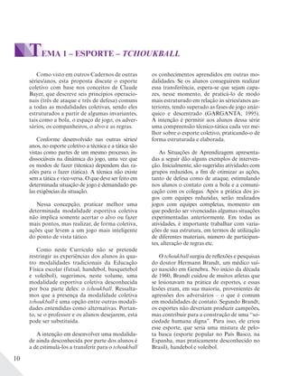 10
Como visto em outros Cadernos de outras
séries/anos, esta proposta discute o esporte
coletivo com base nos conceitos de Claude
Bayer, que descreve seis princípios operacio-
nais (três de ataque e três de defesa) comuns
a todas as modalidades coletivas, sendo eles
estruturados a partir de algumas invariantes,
tais como a bola, o espaço de jogo, os adver-
sários, os companheiros, o alvo e as regras.
Conforme desenvolvido nas outras séries/
anos, no esporte coletivo a técnica e a tática são
vistas como partes de um mesmo processo, in-
dissociáveis na dinâmica do jogo, uma vez que
os modos de fazer (técnica) dependem das ra-
zões para o fazer (tática). A técnica não existe
sem a tática e vice-versa. O que deve ser feito em
determinada situação de jogo é demandado pe-
las exigências da situação.
Nessa concepção, praticar melhor uma
determinada modalidade esportiva coletiva
não implica somente acertar o alvo ou fazer
mais pontos, mas realizar, de forma coletiva,
ações que levem a um jogo mais inteligente
do ponto de vista tático.
Como neste Currículo não se pretende
restringir as experiências dos alunos às qua-
tro modalidades tradicionais da Educação
Física escolar (futsal, handebol, basquetebol
e voleibol), sugerimos, neste volume, uma
modalidade esportiva coletiva desconhecida
por boa parte deles: o tchoukball. Ressalta-
mos que a presença da modalidade coletiva
tchoukball é uma opção entre outras modali-
dades entendidas como alternativas. Portan-
to, se o professor e os alunos desejarem, esta
pode ser substituída.
A intenção em desenvolver uma modalida-
de ainda desconhecida por parte dos alunos é
a de estimulá-los a transferir para o tchoukball
TEMA 1 – ESPORTE – TCHOUKBALL
os conhecimentos aprendidos em outras mo-
dalidades. Se os alunos conseguirem realizar
essa transferência, espera-se que sejam capa-
zes, nesse momento, de praticá-lo de modo
mais estruturado em relação às séries/anos an-
teriores, tendo superado as fases de jogo anár-
quico e descentrado (GARGANTA, 1995).
A intenção é permitir aos alunos dessa série
uma compreensão técnico-tática cada vez me-
lhor sobre o esporte coletivo, praticando-o de
forma estruturada e elaborada.
As Situações de Aprendizagem apresenta-
das a seguir dão alguns exemplos de interven-
ção. Inicialmente, são sugeridas atividades com
grupos reduzidos, a fim de otimizar as ações,
tanto de defesa como de ataque, estimulando
nos alunos o contato com a bola e a comuni-
cação com os colegas. Após a prática dos jo-
gos com equipes reduzidas, serão realizados
jogos com equipes completas, momento em
que poderão ser vivenciadas algumas situações
experimentadas anteriormente. Em todas as
atividades, é importante trabalhar com varia-
ções de sua estrutura, em termos de utilização
de diferentes materiais, número de participan-
tes, alteração de regras etc.
O tchoukball surgiu de reflexões e pesquisas
do doutor Hermann Brandt, um médico suí-
ço nascido em Genebra. No início da década
de 1960, Brandt cuidou de muitos atletas que
se lesionavam na prática de esportes, e essas
lesões eram, em sua maioria, provenientes de
agressões dos adversários – o que é comum
em modalidades de contato. Segundo Brandt,
os esportes não deveriam produzir campeões,
mas contribuir para a construção de uma “so-
ciedade humana digna”. Para isso, ele criou
esse esporte, que seria uma mistura de pelo-
ta basca (esporte popular no País Basco, na
Espanha, mas praticamente desconhecido no
Brasil), handebol e voleibol.
 