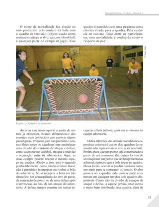 11
Educação Física – 2a
série – Volume 2
O nome da modalidade faz alusão ao
som produzido pelo contato da bola com
o quadro de remissão (objeto usado como
meio para atingir o alvo, que, no tchoukball,
é qualquer parte do campo de jogo). Esse
Ao criar esse novo esporte a partir de ou-
tros já existentes, Brandt diferenciou-o dos
esportes mais conhecidos por quebrar alguns
paradigmas. Primeiro, por não permitir o con-
tato físico entre os jogadores sem estabelecer
uma divisão do território de ataque e defesa,
como acontece no voleibol, em que a rede faz
a separação entre os adversários. Aqui, as
duas equipes podem ocupar o mesmo espa-
ço na quadra. Aliado a isso, está o segundo
ponto diferencial: como não há contato físico,
não é permitido interceptar ou roubar a bola
do adversário. Só se recupera a bola em três
situações: por consequência do erro de passe,
da marcação de ponto ou de uma defesa após
o arremesso, ao final de um ataque do adver-
sário. A defesa sempre consiste em tentar re-
quadro é parecido com uma pequena cama
elástica virada para a quadra. Pela ausên-
cia de contato físico entre os participan-
tes, essa modalidade é conhecida como o
“esporte da paz”.
©PauloLeite
Figura 1 – Quadro de remissão.
cuperar a bola (rebote) após um arremesso da
equipe adversária.
Outra diferença das demais modalidades es-
portivas coletivas é que os dois quadros de re-
missão não representam o alvo a ser acertado.
Porém, para que um ponto seja concretizado a
partir de um arremesso (há outras formas de
se conquistar um ponto que serão apresentadas
adiante), é preciso que a bola toque no quadro.
Dessa forma, acertar o quadro funciona como
um meio para se conseguir os pontos. O alvo
passa a ser a quadra toda, pois se pode arre-
messar em qualquer um dos dois quadros dis-
poníveis. Como não há divisão de espaços de
ataque e defesa, a equipe precisa estar atenta
e muito bem distribuída pela quadra, além de
 