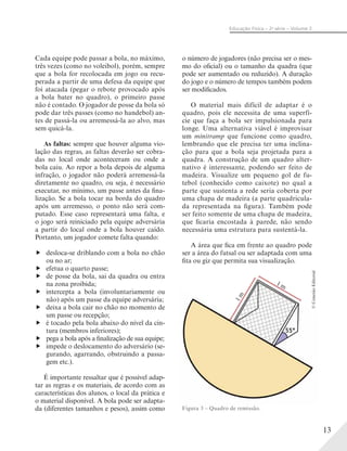 13
Educação Física – 2a
série – Volume 2
Cada equipe pode passar a bola, no máximo,
três vezes (como no voleibol), porém, sempre
que a bola for recolocada em jogo ou recu-
perada a partir de uma defesa da equipe que
foi atacada (pegar o rebote provocado após
a bola bater no quadro), o primeiro passe
não é contado. O jogador de posse da bola só
pode dar três passes (como no handebol) an-
tes de passá-la ou arremessá-la ao alvo, mas
sem quicá-la.
As faltas: sempre que houver alguma vio-
lação das regras, as faltas deverão ser cobra-
das no local onde aconteceram ou onde a
bola caiu. Ao repor a bola depois de alguma
infração, o jogador não poderá arremessá-la
diretamente no quadro, ou seja, é necessário
executar, no mínimo, um passe antes da fina-
lização. Se a bola tocar na borda do quadro
após um arremesso, o ponto não será com-
putado. Esse caso representará uma falta, e
o jogo será reiniciado pela equipe adversária
a partir do local onde a bola houver caído.
Portanto, um jogador comete falta quando:
desloca-se driblando com a bola no chão
ou no ar;
efetua o quarto passe;
de posse da bola, sai da quadra ou entra
na zona proibida;
intercepta a bola (involuntariamente ou
não) após um passe da equipe adversária;
deixa a bola cair no chão no momento de
um passe ou recepção;
é tocado pela bola abaixo do nível da cin-
tura (membros inferiores);
pega a bola após a finalização de sua equipe;
impede o deslocamento do adversário (se-
gurando, agarrando, obstruindo a passa-
gem etc.).
É importante ressaltar que é possível adap-
tar as regras e os materiais, de acordo com as
características dos alunos, o local da prática e
o material disponível. A bola pode ser adapta-
da (diferentes tamanhos e pesos), assim como
o número de jogadores (não precisa ser o mes-
mo do oficial) ou o tamanho da quadra (que
pode ser aumentado ou reduzido). A duração
do jogo e o número de tempos também podem
ser modificados.
O material mais difícil de adaptar é o
quadro, pois ele necessita de uma superfí-
cie que faça a bola ser impulsionada para
longe. Uma alternativa viável é improvisar
um minitramp que funcione como quadro,
lembrando que ele precisa ter uma inclina-
ção para que a bola seja projetada para a
quadra. A construção de um quadro alter-
nativo é interessante, podendo ser feito de
madeira. Visualize um pequeno gol de fu-
tebol (conhecido como caixote) no qual a
parte que sustenta a rede seria coberta por
uma chapa de madeira (a parte quadricula-
da representada na figura). Também pode
ser feito somente de uma chapa de madeira,
que ficaria encostada à parede, não sendo
necessária uma estrutura para sustentá-la.
A área que fica em frente ao quadro pode
ser a área do futsal ou ser adaptada com uma
fita ou giz que permita sua visualização.
1 m
1m
Figura 3 – Quadro de remissão.
©ConexãoEditorial
 