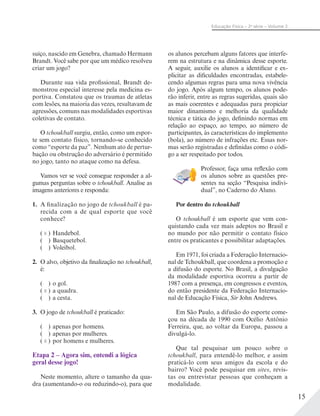 15
Educação Física – 2a
série – Volume 2
suíço, nascido em Genebra, chamado Hermann
Brandt. Você sabe por que um médico resolveu
criar um jogo?
Durante sua vida profissional, Brandt de-
monstrou especial interesse pela medicina es-
portiva. Constatou que os traumas de atletas
com lesões, na maioria das vezes, resultavam de
agressões, comuns nas modalidades esportivas
coletivas de contato.
O tchoukball surgiu, então, como um espor-
te sem contato físico, tornando-se conhecido
como “esporte da paz”. Nenhum ato de pertur-
bação ou obstrução do adversário é permitido
no jogo, tanto no ataque como na defesa.
Vamos ver se você consegue responder a al-
gumas perguntas sobre o tchoukball. Analise as
imagens anteriores e responda:
1. A finalização no jogo de tchoukball é pa-
recida com a de qual esporte que você
conhece?
( X ) Handebol.
( ) Basquetebol.
( ) Voleibol.
2. O alvo, objetivo da finalização no tchoukball,
é:
( ) o gol.
( X ) a quadra.
( ) a cesta.
3. O jogo de tchoukball é praticado:
( ) apenas por homens.
( ) apenas por mulheres.
( X ) por homens e mulheres.
Etapa 2 – Agora sim, entendi a lógica
geral desse jogo!
Neste momento, altere o tamanho da qua-
dra (aumentando-o ou reduzindo-o), para que
os alunos percebam alguns fatores que interfe-
rem na estrutura e na dinâmica desse esporte.
A seguir, auxilie os alunos a identificar e ex-
plicitar as dificuldades encontradas, estabele-
cendo algumas regras para uma nova vivência
do jogo. Após algum tempo, os alunos pode-
rão inferir, entre as regras sugeridas, quais são
as mais coerentes e adequadas para propiciar
maior dinamismo e melhoria da qualidade
técnica e tática do jogo, definindo normas em
relação ao espaço, ao tempo, ao número de
participantes, às características do implemento
(bola), ao número de infrações etc. Essas nor-
mas serão registradas e definidas como o códi-
go a ser respeitado por todos.
Professor, faça uma reflexão com
os alunos sobre as questões pre-
sentes na seção “Pesquisa indivi-
dual”, no Caderno do Aluno.
Por dentro do tchoukball
O tchoukball é um esporte que vem con-
quistando cada vez mais adeptos no Brasil e
no mundo por não permitir o contato físico
entre os praticantes e possibilitar adaptações.
Em 1971, foi criada a Federação Internacio-
nal de Tchoukball, que coordena a promoção e
a difusão do esporte. No Brasil, a divulgação
da modalidade esportiva ocorreu a partir de
1987 com a presença, em congressos e eventos,
do então presidente da Federação Internacio-
nal de Educação Física, Sir John Andrews.
Em São Paulo, a difusão do esporte come-
çou na década de 1990 com Océlio Antônio
Ferreira, que, ao voltar da Europa, passou a
divulgá-lo.
Que tal pesquisar um pouco sobre o
tchoukball, para entendê-lo melhor, e assim
praticá-lo com seus amigos da escola e do
bairro? Você pode pesquisar em sites, revis-
tas ou entrevistar pessoas que conheçam a
modalidade.
 