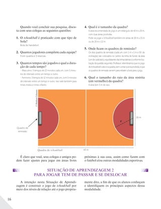 16
A intenção nesta Situação de Aprendi-
zagem é construir o jogo de tchoukball por
meio dos níveis de relação até o jogo propria-
mente dito, a fim de que os alunos conheçam
e identifiquem os principais aspectos dessa
modalidade.
SITUAÇÃO DE APRENDIZAGEM 2
PARA JOGAR TEM DE PASSAR E SE DESLOCAR
Quando você concluir sua pesquisa, discu-
ta com seus colegas as seguintes questões:
1. O tchoukball é praticado com que tipo de
bola?
Bola de handebol.
2. Quantos jogadores compõem cada equipe?
9 em quadra e 3 reservas.
3. Quantos tempos são jogados e qual a dura-
ção de cada tempo?
– Masculino: 3 tempos de 15 minutos cada um, com 5 minu-
tos de intervalo entre um tempo e outro.
– Feminino: 3 tempos de 12 minutos cada um, com 5 minutos
de intervalo entre um tempo e outro. Isso vale também para
times mistos e times infantis.
4. Qual é o tamanho da quadra?
A área recomendada de jogo é um retângulo de 40 m x 20 m,
com duas áreas proibidas.
Pode-se jogar o tchoukball também em áreas de 30 m x 15 m
ou de 20 m x 12 m.
5. Onde ficam os quadros de remissão?
Os dois quadros de remissão (cada um com 1 m x 1 m e 55o
de
inclinação) são colocados no centro da linha de fundo da área
(umdecadalado),equidistantesdaslinhaslaterais(conformeilus-
traçãodaquestãoseguinte).Professor:relembramosquenojogo
detchoukballoalvoéaquadra,semcontarazonaproibida,eque
os quadros de remissão servem para rebater a bola para o jogo.
6. Qual o tamanho do raio da área restrita
(em vermelho) da quadra?
A área tem 3 m de raio.
É claro que você, seus colegas e amigos po-
dem fazer ajustes para jogar em áreas livres
próximas à sua casa, assim como fazem com
o futebol e/ou outras modalidades esportivas.
40 m
20 m
Quadro de
remissão
©HudsonCalasans
Quadra de tchoukball.
 