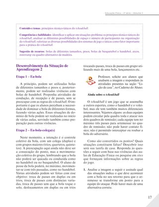 17
Educação Física – 2a
série – Volume 2
Desenvolvimento da Situação de
Aprendizagem 2
Etapa 1 – Eu-bola
A princípio, podem ser utilizadas bolas
de diferentes tamanhos e pesos e, posterior-
mente, podem ser realizadas vivências com
bolas de handebol. Proponha atividades de
condução, de recepção e de passes, sem se
preocupar com as regras do tchoukball. O im-
portante é que os alunos percebam a necessi-
dade de dominar a bola de diferentes formas,
fazendo várias ações. Essas situações de do-
mínio de bola podem ser realizadas no início
de várias aulas, servindo também como pre-
paração para outras vivências.
Etapa 2 – Eu-bola-colega(s)
Neste momento, a intenção é o controle
coletivo da bola, com um colega (duplas) e
com grupos maiores (trios, quartetos, quinte-
tos). A preocupação aqui ainda não deve ser
a consecução do ponto, mas a movimenta-
ção coletiva do grupo, lembrando que a bola
não poderá ser quicada ou conduzida como
no handebol ou no basquetebol. O aluno de
posse da bola poderá, no máximo, movimen-
tar-se com três passadas, como no handebol.
Várias atividades podem ser feitas com esse
objetivo: troca de passes em duplas ou em
trios, troca de passes com distâncias varia-
das, troca de passes sem que a bola toque o
solo, deslocamentos em duplas ou em trios
Conteúdo e temas: princípios técnico-táticos do tchoukball.
Competências e habilidades: identificar e aplicar em situações-problema os princípios técnico-táticos do
tchoukball; analisar as diferentes possibilidades de espaço e número de participantes na organização
do tchoukball; valorizar as diversas possibilidades dos sistemas de jogo e táticas como fator importante
para a prática do tchoukball.
Sugestão de recursos: bolas de diferentes tamanhos, pesos, bolas de basquetebol e handebol, arcos,
minitramp ou quadro alternativo de madeira.
trocando passes, troca de passes em grupo uti-
lizando mais de uma bola, lançamentos etc.
Professor, solicite aos alunos que
analisem a imagem e respondam às
atividades presentes na seção “Li-
ção de casa”, no Caderno do Aluno.
Ainda sobre o tchoukball
O tchoukball é um jogo que se assemelha
a outros esportes, como o handebol e o volei-
bol, mas ele tem também muitos diferenciais
interessantes. Vejamos alguns: as duas equipes
podem circular pela quadra toda e atacar nos
dois quadros de remissão; cada equipe tem no
máximo três passes para arremessar no qua-
dro de remissão; não pode haver contato fí-
sico; não é permitido interceptar ou roubar a
bola do adversário.
Como são convertidos os pontos? Quais
situações constituem faltas? Descobrir isso
será sua tarefa de casa. Responda às ques-
tões a seguir com base nas vivências das au-
las de Educação Física ou pesquise em sites
que forneçam informações sobre as regras
do jogo.
1. Analise a imagem a seguir e assinale qual
das situações indica o que deve acontecer
com a bola no seu retorno para que o ar-
remesso se transforme em ponto para a
equipe do ataque. Pode haver mais de uma
alternativa correta.
 