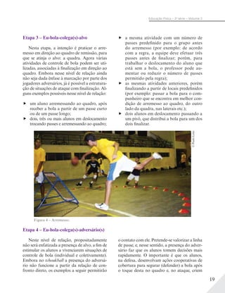 19
Educação Física – 2a
série – Volume 2
Etapa 3 – Eu-bola-colega(s)-alvo
Nesta etapa, a intenção é praticar o arre-
messo em direção ao quadro de remissão, para
que se atinja o alvo: a quadra. Agora várias
atividades de controle de bola podem ser uti-
lizadas, associadas à finalização em direção ao
quadro. Embora nesse nível de relação ainda
não seja dada ênfase à marcação por parte dos
jogadores adversários, já é possível a estrutura-
ção de situações de ataque com finalização. Al-
guns exemplos possíveis nesse nível de relação:
um aluno arremessando ao quadro, após
receber a bola a partir de um passe curto
ou de um passe longo;
dois, três ou mais alunos em deslocamento
trocando passes e arremessando ao quadro;
a mesma atividade com um número de
passes predefinido para o grupo antes
do arremesso (por exemplo: de acordo
com a regra, a equipe deve efetuar três
passes antes de finalizar; porém, para
trabalhar o deslocamento do aluno que
está sem a bola, o professor pode au-
mentar ou reduzir o número de passes
permitido pela regra);
as mesmas atividades anteriores, porém
finalizando a partir de locais predefinidos
(por exemplo: passar a bola para o com-
panheiro que se encontra em melhor con-
dição de arremesso ao quadro, do outro
lado da quadra, nas laterais etc.);
dois alunos em deslocamento passando a
um pivô, que distribui a bola para um dos
dois finalizar.
Etapa 4 – Eu-bola-colega(s)-adversário(s)
Neste nível de relação, propositadamente
não será enfatizada a presença de alvo, a fim de
estimular os alunos a vivenciarem situações de
controle de bola (individual e coletivamente).
Embora no tchoukball a presença do adversá-
rio não funcione a partir da relação de con-
fronto direto, os exemplos a seguir permitirão
o contato com ele. Pretende-se valorizar a linha
de passe, e, nesse sentido, a presença do adver-
sário faz que os alunos tomem decisões mais
rapidamente. O importante é que os alunos,
na defesa, desenvolvam ações cooperativas de
cobertura para segurar (defender) a bola após
o toque desta no quadro e, no ataque, criem
Figura 4 – Arremesso.
©PauloLeite
 
