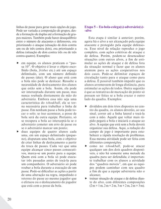 20
linhas de passe para gerar mais opções de jogo.
Pode ser variada a composição de grupos, des-
de a formação de duplas até a formação de gru-
pos maiores. Também pode haver desequilíbrio
entre o número de atacantes e defensores, ora
priorizando o ataque (situação de dois contra
um ou de três contra dois), ora priorizando a
defesa (situação de dois contra três ou de três
contra quatro). Exemplos:
em equipe, os alunos praticam o “pas-
sa 10”. O objetivo é levar o objeto esco-
lhido (bola, frisbee etc.) até um espaço
delimitado, com um número definido
de passes (dez). O aluno que está com
a bola não pode se deslocar. Ressalte a
necessidade de deslocamento dos alunos
que estão sem a bola. Assim, ela pode
ser interceptada durante um passe, mas
nunca roubada diretamente da mão do
adversário. Embora essa não seja uma
característica do tchoukball, ela se tor-
na necessária para trabalhar a linha de
passe. Em nenhum passe a bola pode to-
car o solo; se isso acontecer, a posse de
bola será da outra equipe. Portanto, só
se recupera a bola ao interceptá-la se o
adversário cometer um erro de passe ou
se o adversário marcar um ponto;
duas equipes de quatro alunos cada
uma, em um espaço delimitado (peque-
no), disputam uma bola, com o objetivo
de criar linhas de deslocamento a partir
da troca de passes. Cada vez que uma
equipe alcançar cinco passes consecuti-
vos, marca-se um ponto para a equipe.
Quem está com a bola só pode execu-
tar três passadas antes de tocá-la para
um companheiro. O adversário só pode
roubar a bola durante a execução de um
passe. Pode-se dificultar as ações a partir
de uma alteração na regra, impedindo o
retorno do passe ao mesmo jogador que
o efetuou ou o deslocamento do jogador
que está com a posse da bola.
Etapa 5 – Eu-bola-colega(s)-adversário(s)-
-alvo
Esta etapa é similar à anterior; porém,
agora há o alvo a ser alcançado pela equipe
atacante e protegido pela equipe defenso-
ra. Esse nível de relação reproduz o jogo
completo, com ações coletivas de ataque e
de defesa. Porém, podem-se desencadear
situações com outros alvos, a fim de esti-
mular as ações de ataque e de defesa fora
da situação normal e fazer que os alunos
atentem para as ações cooperativas nos
dois casos. Pode-se delimitar espaços de
circulação tanto para o ataque como para
a defesa. É possível também impedir que os
alunos arremessem de longa distância, para
estimular as ações de todos. Outra sugestão
é que as tentativas de marcação de ponto só
possam ser feitas se a bola cruzar o outro
lado da quadra. Exemplos:
divididos em dois trios dispostos no cen-
tro da quadra, os alunos deverão, ao seu
sinal, correr até a linha lateral e tocá-la
com a mão. Aquele que voltar mais rá-
pido pegará a bola e iniciará o ataque ao
alvo. A equipe que está sem a bola deverá
organizar sua defesa. Aqui, a redução do
campo de jogo é importante para esta-
belecer a rápida resolução de problemas.
Essa mesma atividade pode ser feita com
diferentes composições;
como no tchoukball, pode-se atacar
qualquer um dos dois quadros disponí-
veis, e não há somente uma metade da
quadra para ser defendida; é importan-
te trabalhar com os alunos a atividade
dos “quadros móveis”, em que as equi-
pes podem caminhar com seu quadro
a fim de que a equipe adversária não o
alcance;
treinar situação de ataque e de defesa dian-
te do alvo, com diferentes composições
(2 m × 1 m, 2 m × 2 m, 3 m × 2 m, 2 m × 3 m).
 