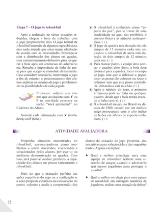 22
Etapa 7 – O jogo de tchoukball
Após a realização de várias situações re-
duzidas, chegou a hora de trabalhar com
o jogo propriamente dito. O jogo formal de
tchoukball necessita de algumas regras básicas,
mas nada impede que estas sejam adaptadas
de acordo com as necessidades. Preocupe-se
com a distribuição dos alunos em quadra,
com o posicionamento defensivo para recupe-
rar a bola após um arremesso do adversário
etc. Ressalte a importância da linha de pas-
se para que o jogo se consolide efetivamente.
Caso considere necessário, interrompa o jogo
a fim de orientar o posicionamento dos alu-
nos, explicar os sistemas de jogo e problemati-
zar as possibilidades de cada jogada.
Professor, solicite aos alu-
nos que assinalem com V ou
F na atividade presente na
seção “Você aprendeu?”, no
Caderno do Aluno.
Assinale cada informação com V (verda-
deira) ou F (falsa):
a) O tchoukball é conhecido como “es-
porte da paz”, por se tratar de uma
modalidade na qual são proibidos o
contato físico e as atitudes antiespor-
tivas. ( V )
b) O jogo de quadra tem duração de três
tempos de 15 minutos cada um, en-
quanto o tchoukball de areia tem du-
ração de dois tempos de 12 minutos
cada um. ( F )
c) Para marcar ponto, a equipe deve acer-
tar o quadro; além disso, a bola deve
retornar para a quadra, tocar o campo
de jogo, sem que o defensor a pegue,
tocar as pernas do defensor ou tocar o
defensor sem que este possa controlá-
-la, deixando-a cair no chão. ( V )
d) Após o reinício do jogo, o primeiro
arremesso pode ser feito em qualquer
quadro, desde que a bola tenha cruza-
do a linha central. ( V )
e) O tchoukball nasceu no Brasil na dé-
cada de 1960, criado por um médico
suíço preocupado com o alto índice
de lesões em atletas de esportes cole-
tivos. ( F )
ATIVIDADE AVALIADORA
Proponha situações encontradas no
tchoukball, apresentando-as como pro-
blemas a serem discutidos, vivenciados e
solucionados pelos alunos, por escrito ou
mediante demonstração na quadra. Com
isso, será possível avaliar, primeiro, a capa-
cidade dos alunos em pensar taticamente o
tchoukball.
Mais do que a execução perfeita das
ações específicas do jogo ou a verificação se
a ação proposta culminou na consecução do
ponto, valorize e avalie a compreensão dos
alunos da situação de jogo proposta, das
iniciativas para solucioná-la e das sugestões
dadas. Alguns exemplos:
Qual a melhor estratégia para uma
equipe de tchoukball realizar uma si-
tuação de ataque quando o adversário
tem menos jogadores para proteger o
quadro?
Qual a melhor estratégia para uma equipe
de tchoukball, em vantagem numérica de
jogadores, realizar uma situação de defesa?
 
